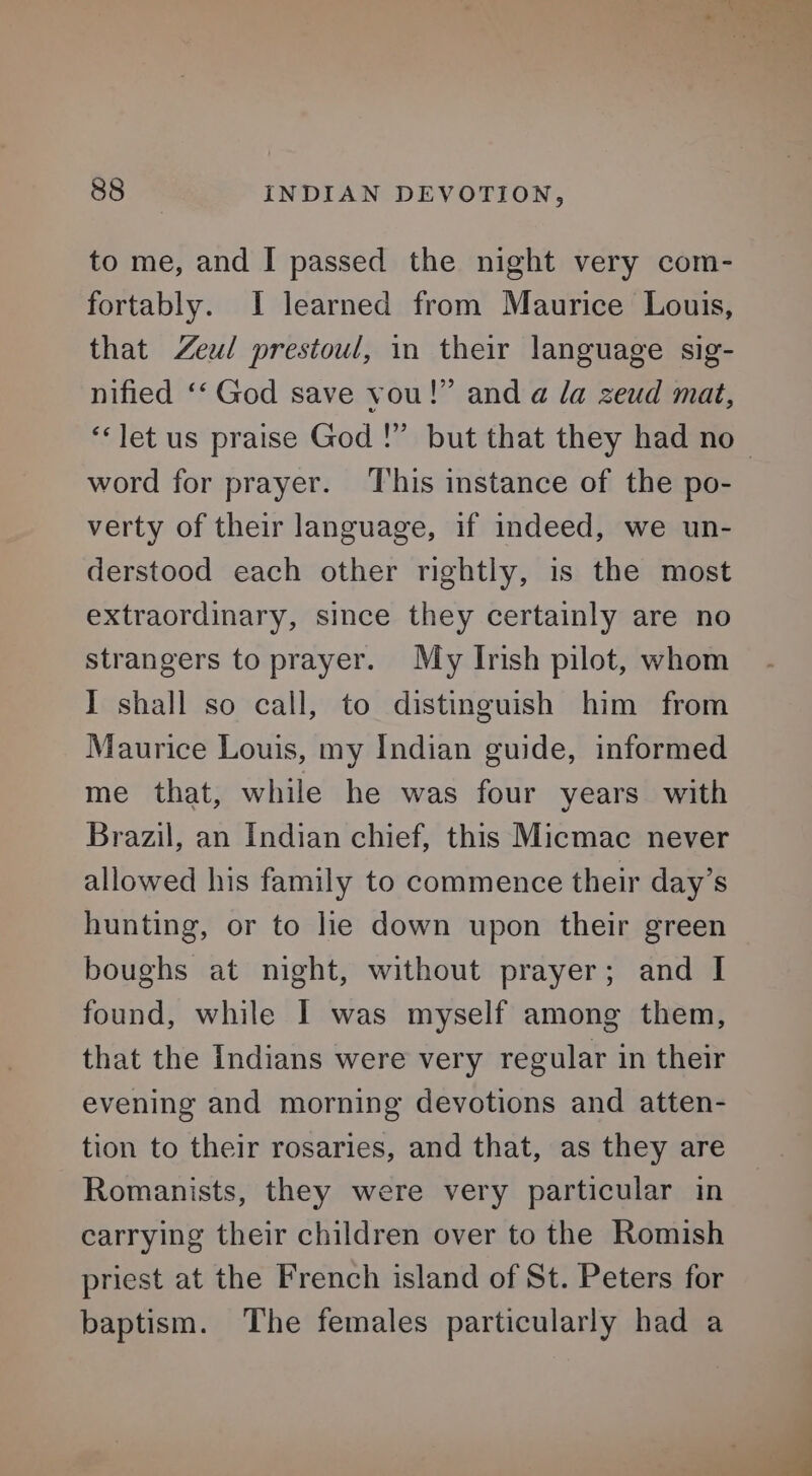 to me, and I passed the night very com- fortably. I learned from Maurice Louis, that Zeul prestoul, in their language sig- nified ‘‘ God save vou!” and a la zeud mat, ‘let us praise God !” but that they had no- word for prayer. This instance of the po- verty of their language, if indeed, we un- derstood each other rightly, is the most extraordinary, since they certainly are no strangers to prayer. My Irish pilot, whom I shall so call, to distinguish him from Maurice Louis, my Indian guide, informed me that, while he was four years with Brazil, an Indian chief, this Micmac never allowed his family to commence their day’s hunting, or to he down upon their green boughs at night, without prayer; and I found, while I was myself among them, that the Indians were very regular in their evening and morning devotions and atten- tion to their rosaries, and that, as they are Romanists, they were very particular in carrying their children over to the Romish priest at the French island of St. Peters for baptism. The females particularly had a