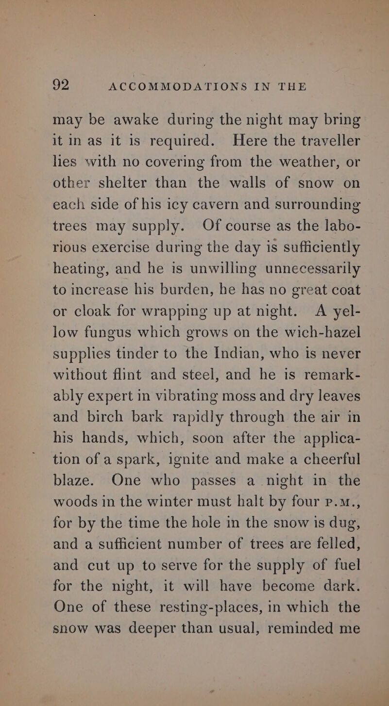 may be awake during the night may bring it in as it is required. Here the traveller lies with no covering from the weather, or other shelter than the walls of snow on each side of his icy cavern and surrounding trees may supply. Of course as the labo- rious exercise during the day is sufficiently heating, and he is unwilling unnecessarily to increase his burden, he has no great coat or cloak for wrapping up at night. A yel- low fungus which grows on the wich-hazel supplies tinder to the Indian, who is never without flint and steel, and he is remark- ably expert in vibrating moss and dry leaves and birch bark rapidly through the air in his hands, which, soon after the applica- tion of a spark, ignite and make a cheerful blaze. One who passes a night in the woods in the winter must halt by four p.m., for by the time the hole in the snow is dug, and a sufficient number of trees are felled, and cut up to serve for the supply of fuel for the night, it will have become dark. One of these resting-places, in which the snow was deeper than usual, reminded me