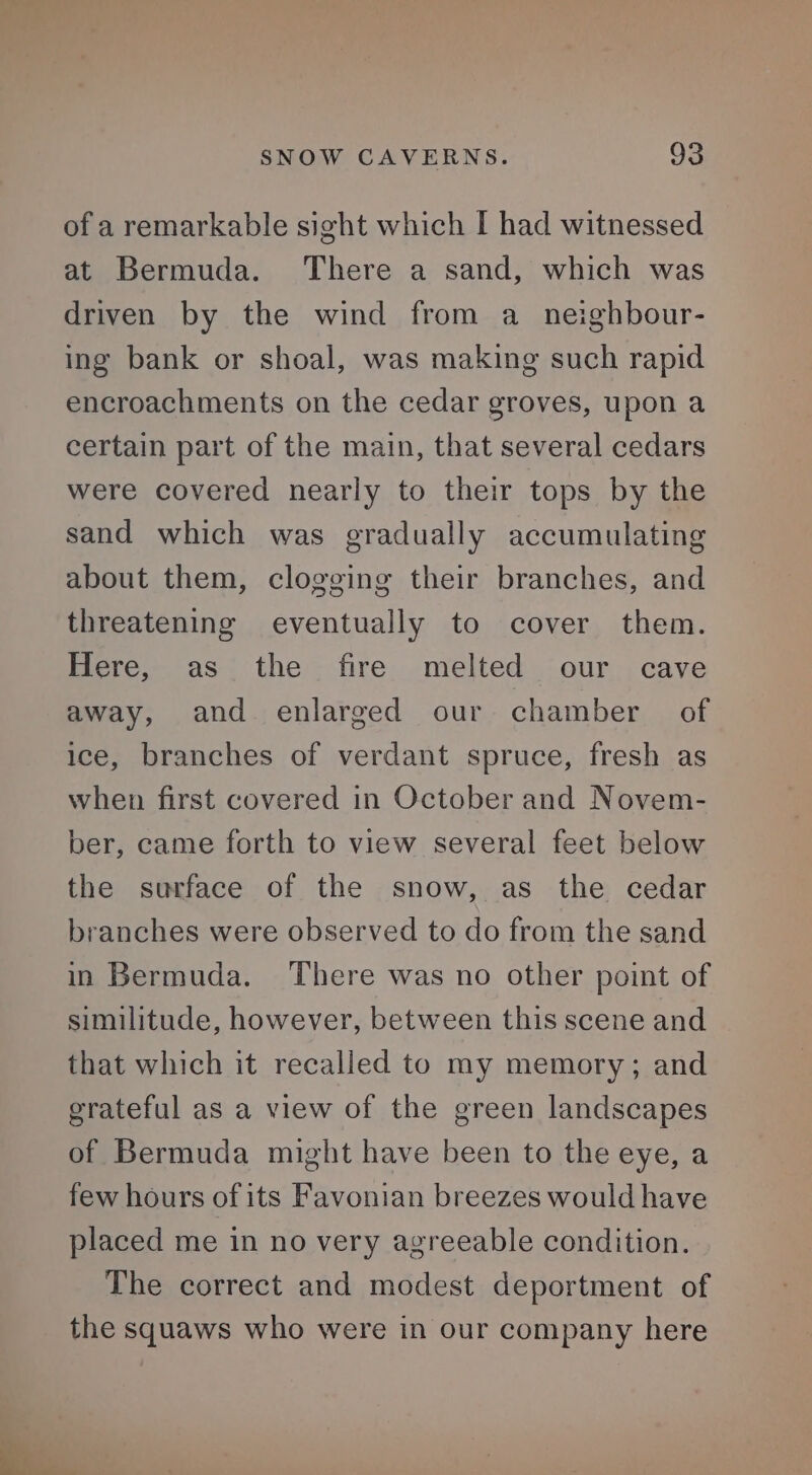 of a remarkable sight which I had witnessed at Bermuda. ‘There a sand, which was driven by the wind from a_neighbour- ing bank or shoal, was making such rapid encroachments on the cedar groves, upon a certain part of the main, that several cedars were covered nearly to their tops by the sand which was gradually accumulating about them, clogging their branches, and threatening eventually to cover them. Here, as the fire melted our cave away, and enlarged our chamber of ice, branches of verdant spruce, fresh as when first covered in October and Novem- ber, came forth to view several feet below the surface of the snow, as the cedar branches were observed to do from the sand in Bermuda. There was no other point of similitude, however, between this scene and that which it recalled to my memory; and grateful as a view of the green landscapes of Bermuda might have been to the eye, a few hours of its Favonian breezes would have placed me in no very agreeable condition. The correct and modest deportment of the squaws who were in our company here