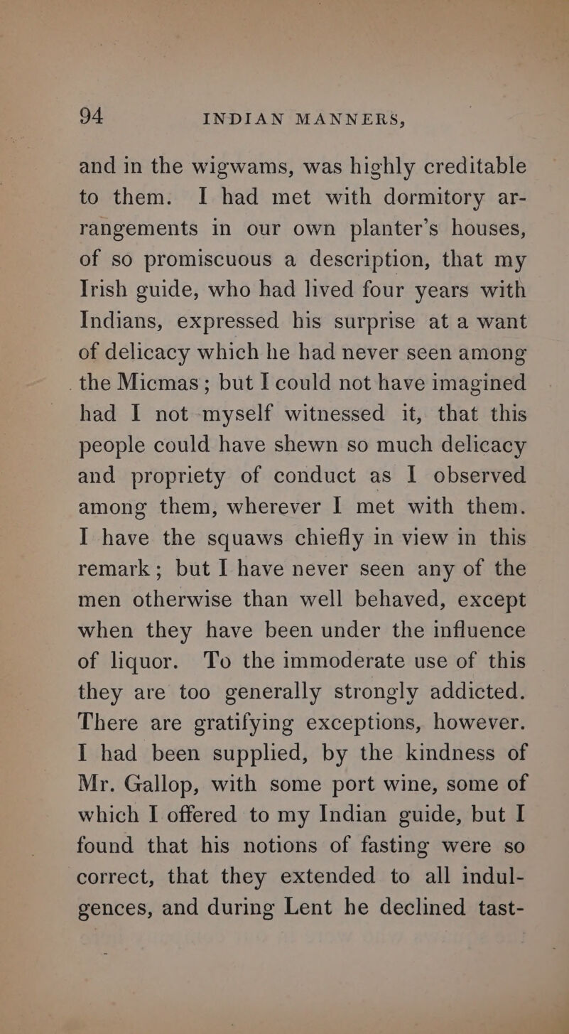 and in the wigwams, was highly creditable to them. I had met with dormitory ar- rangements in our own planter’s houses, of so promiscuous a description, that my Trish guide, who had lived four years with Indians, expressed his surprise at a want of delicacy which he had never seen among the Micmas; but I could not have imagined had I not myself witnessed it, that this people could have shewn so much delicacy and propriety of conduct as I observed among them, wherever | met with them. I have the squaws chiefly in view in this remark; but I have never seen any of the men otherwise than well behaved, except when they have been under the influence of liquor. To the immoderate use of this they are too generally strongly addicted. There are gratifying exceptions, however. I had been supplied, by the kindness of Mr. Gallop, with some port wine, some of which I offered to my Indian guide, but I found that his notions of fasting were so correct, that they extended to all indul- gences, and during Lent he declined tast-