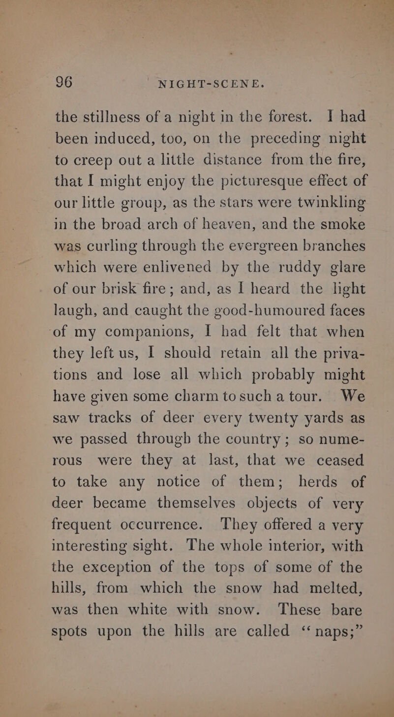the stillness of a night in the forest. I had been induced, too, on the preceding night to creep out a little distance from the fire, that I might enjoy the picturesque effect of our little group, as the stars were twinkling in the broad arch of heaven, and the smoke was curling through the evergreen branches which were enlivened by the ruddy glare of our brisk fire; and, as I heard the light laugh, and caught the good-humoured faces ‘of my companions, I had felt that when they left us, I should retain all the priva- tions and lose all which probably might have given some charm tosuchatour. We saw tracks of deer every twenty yards as we passed through the country; so nume- rous were they at last, that we ceased to take any notice of them; herds of deer became themselves objects of very frequent occurrence. They offered a very interesting sight. The whole interior, with the exception of the tops of some of the hills, from which the snow had melted, was then white with snow. These bare spots upon the hills are called ‘‘ naps;”
