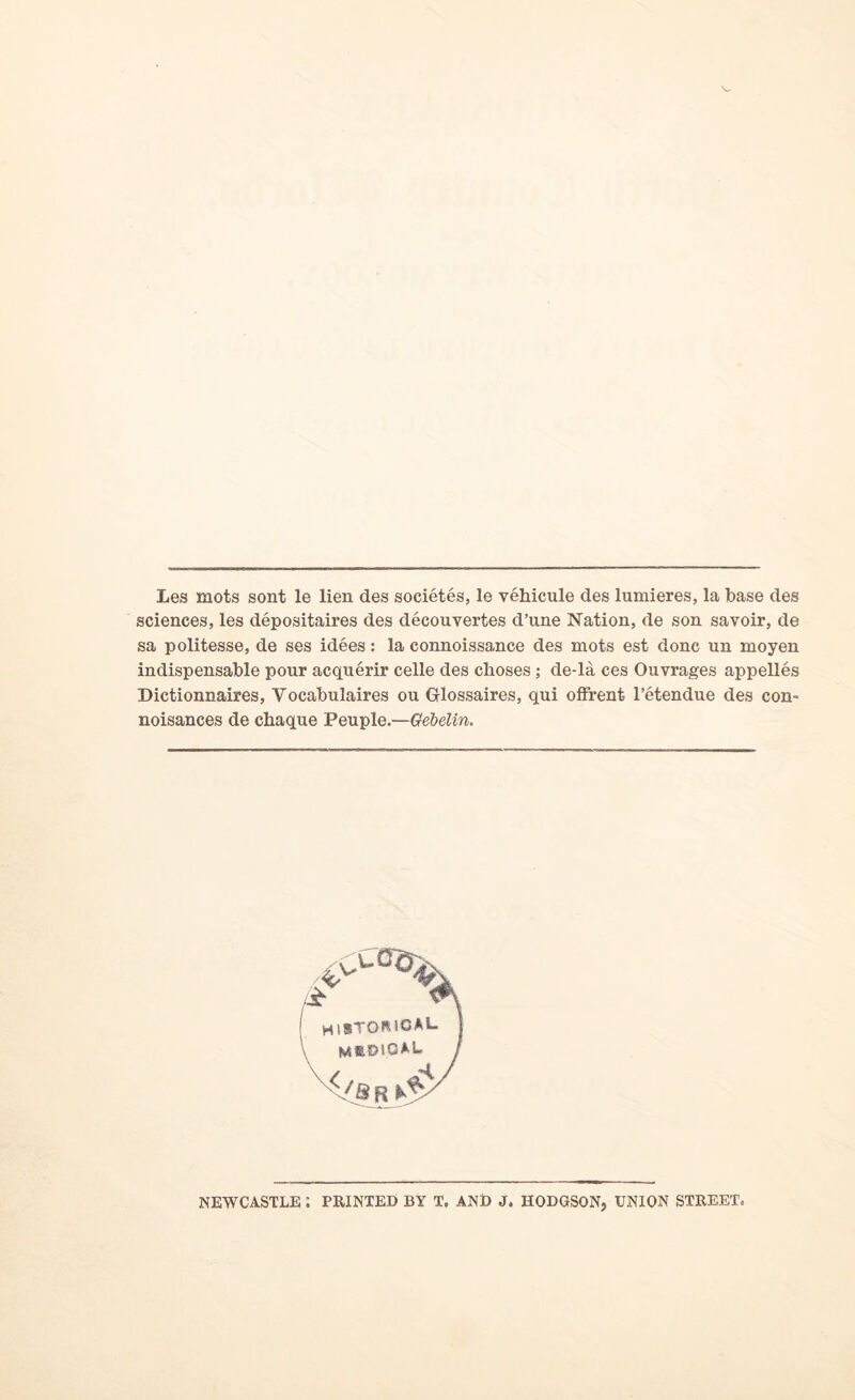 Les mots sont le lien des societes, le vehicule des lumieres, la base des sciences, les depositaires des decouvertes d’une Nation, de son savoir, de sa politesse, de ses idees: la connoissance des mots est done un moyen indispensable pour acquerir celle des choses ; de-la ces Ouvrages appelles Dictionnaires, Vocabulaires ou Glossaires, qui offrent l’etendue des con- noisances de chaque Peuple.—Gebelin. NEWCASTLE i PRINTED BY T, AND J. HODGSON, UNION STREET^