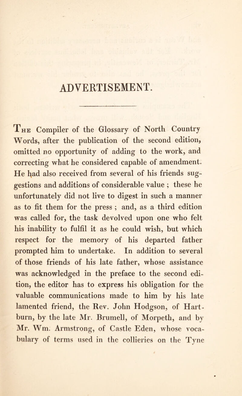 ADVERTISEMENT. The Compiler of the Glossary of North Country Words, after the publication of the second edition, omitted no opportunity of adding to the work, and correcting what he considered capable of amendment. He l^ad also received from several of his friends sug- gestions and additions of considerable value ; these he unfortunately did not live to digest in such a manner as to fit them for the press ; and, as a third edition was called for, the task devolved upon one who felt his inability to fulfil it as he could wish, but which respect for the memory of his departed father prompted him to undertake. In addition to several of those friends of his late father, whose assistance was acknowledged in the preface to the second edi- tion, the editor has to express his obligation for the valuable communications made to him by his late lamented friend, the Rev. John Hodgson, of Hart- burn, by the late Mr. Brumell, of Morpeth, and by Mr. Wm. Armstrong, of Castle Eden, whose voca- bulary of terms used in the collieries on the Tyne