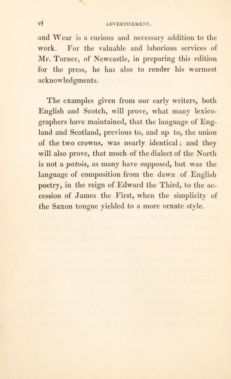 and Wear is a curious and necessary addition to the work. For the valuable and laborious services of Mr. Turner, of Newcastle, in preparing this edition for the press, he has also to render his warmest acknowledgments. The examples given from our early writers, both English and Scotch, will prove, what many lexico- graphers have maintained, that the language of Eng- land and Scotland, previous to, and up to, the union of the two crowns, was nearly identical; and they will also prove, that much of the dialect of the North is not a patois, as many have supposed, but was the language of composition from the dawn of English poetry, in the reign of Edward the Third, to the ac- cession of James the First, when the simplicity of the Saxon tongue yielded to a more ornate style.