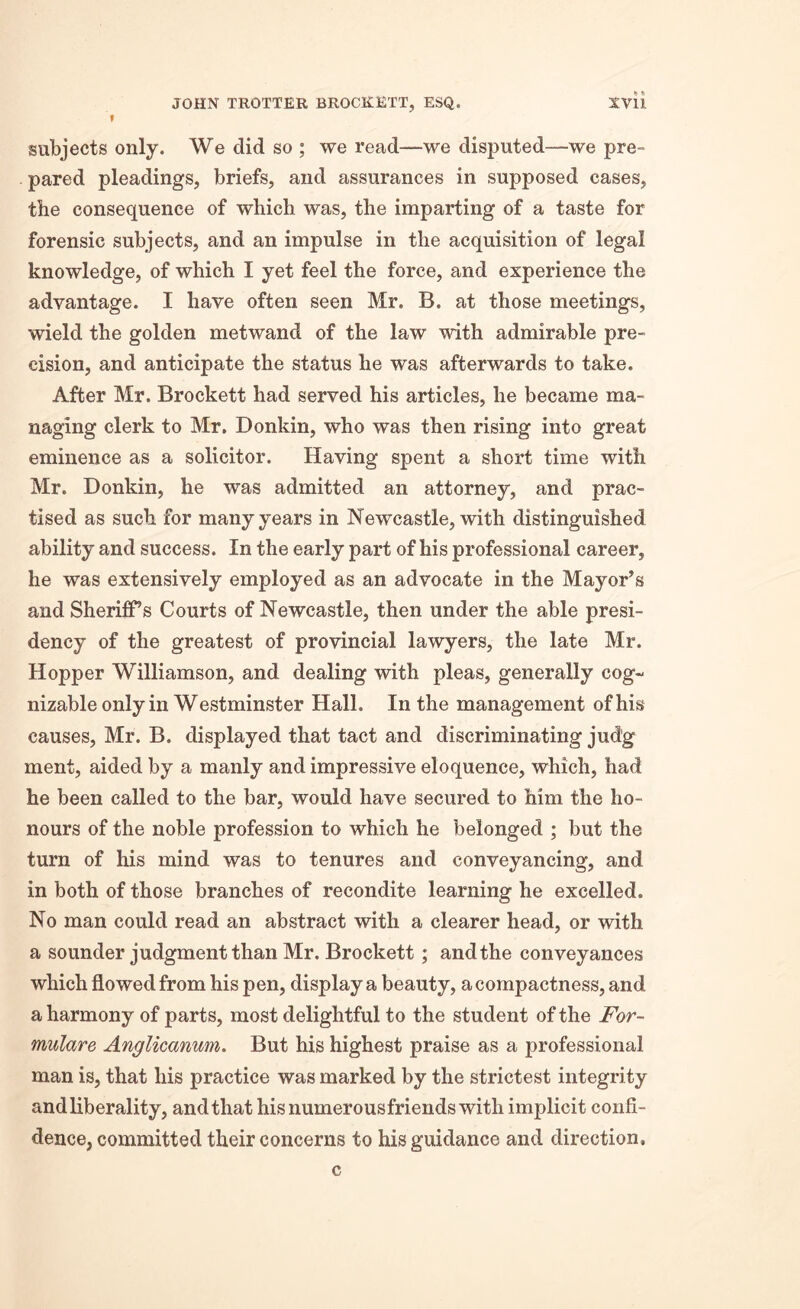 f subjects only. We did so ; we read—we disputed—we pre- pared pleadings, briefs, and assurances in supposed cases, the consequence of which was, the imparting of a taste for forensic subjects, and an impulse in the acquisition of legal knowledge, of which I yet feel the force, and experience the advantage. I have often seen Mr. B. at those meetings, wield the golden metwand of the law with admirable pre- cision, and anticipate the status he was afterwards to take. After Mr. Brockett had served his articles, he became ma- naging clerk to Mr. Donkin, who was then rising into great eminence as a solicitor. Having spent a short time with Mr. Donkin, he was admitted an attorney, and prac- tised as such for many years in Newcastle, with distinguished ability and success. In the early part of his professional career, he was extensively employed as an advocate in the Mayor’s and Sheriffs Courts of Newcastle, then under the able presi- dency of the greatest of provincial lawyers, the late Mr. Hopper Williamson, and dealing with pleas, generally cog- nizable only in Westminster Hall. In the management of his causes, Mr. B. displayed that tact and discriminating jud'g ment, aided by a manly and impressive eloquence, which, had he been called to the bar, would have secured to him the ho- nours of the noble profession to which he belonged ; but the turn of his mind was to tenures and conveyancing, and in both of those branches of recondite learning he excelled. No man could read an abstract with a clearer head, or with a sounder judgment than Mr. Brockett ; and the conveyances which flowed from his pen, display a beauty, a compactness, and a harmony of parts, most delightful to the student of the For- mulare Anglicanum. But his highest praise as a professional man is, that his practice was marked by the strictest integrity and liberality, and that his numerousfriends with implicit confi- dence, committed their concerns to his guidance and direction. c