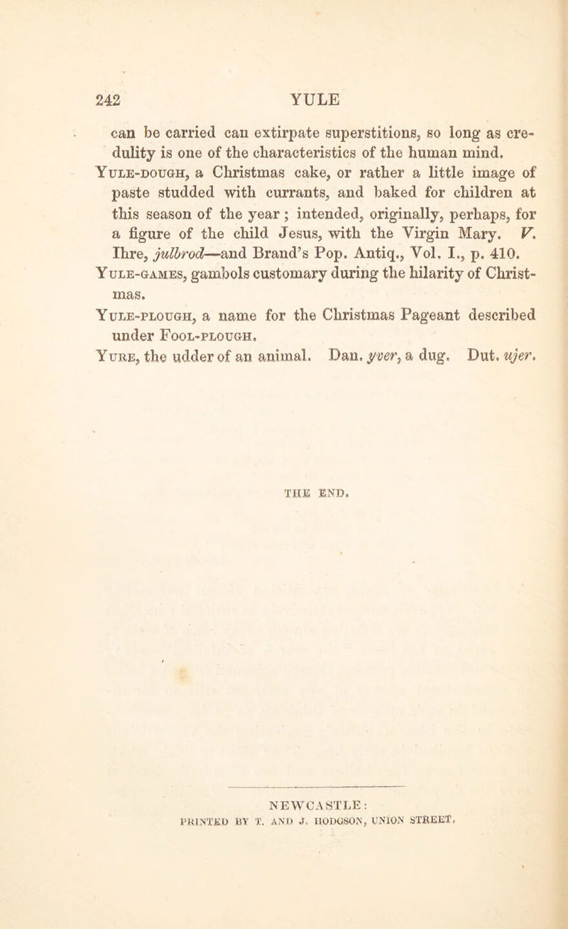 can be carried can extirpate superstitions, so long as cre- dulity is one of the characteristics of the human mind. Yule-dough, a Christmas cake, or rather a little image of paste studded with currants, and baked for children at this season of the year; intended, originally, perhaps, for a figure of the child Jesus, with the Virgin Mary. V. Ihre, julbrod—and Brand’s Pop. Antiq., Vol. I., p, 410, Yule-games, gambols customary during the hilarity of Christ- mas, Yule-plough, a name for the Christmas Pageant described under Fool-plough. Yuee, the udder of an animal, Dan, yyer, a dug, Dut, ujer. THE END, NEWCASTLE: PRINTED BY T. AND J. HODGSON, UNION STREET,