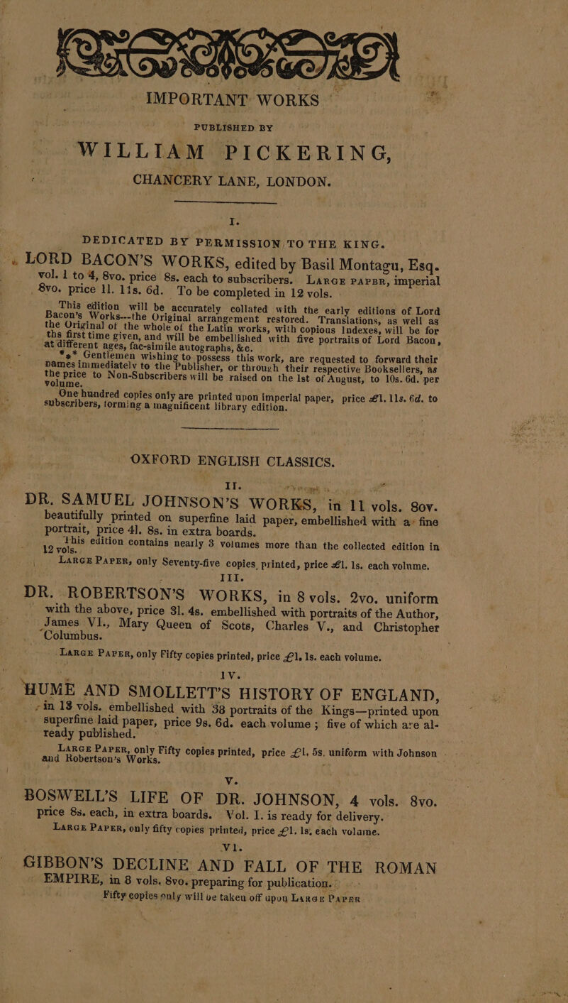 PUBLISHED BY WILLIAM PICKERING, CHANCERY LANE, LONDON. I. DEDICATED BY PERMISSION TO THE KING. « LORD BACON’S WORKS, edited by Basil Montagu, Esq. vol. 1 to 4, 8vo. price 8s. each to subscribers. LARGE PAPBR, imperial , 8vo. price 11. lis. 6d. _ To be completed in 12 vols. . This edition will be accurately collated with the early editions of Lord Bacon’s Works---the Original arrangement restored. Translations, as well as the Original] of the whole of the Latin works, with copious Indexes, will be for ths first time given, and will be embellished with five portraits of Lord Bacon, at different ages, fac-simile autographs, &amp;c. *s* Gentlemen wishing to possess this Work, are requested to forward their names immediately to the Publisher, or through their respective Booksellers, as the price to Non-Subscribers will be raised on the Ist of August, to 10s. 6d. per volume. One hundred copies only are printed upon imperial paper, price £1. 11s. 6d. to subscribers, torming a magnificent library edition. OXFORD ENGLISH CLASSICS. DR. SAMUEL JOHNSON’S WORKS, in 11 vols. Sov. beautifully printed on superfine laid paper, embellished with a: fine portrait, price 4]. 8s. in extra boards. os su edition contains nearly 3 volumes more than the collected edition in vols. { LARGE PAPER, only Seventy-five copies, printed, price #1, ls. each volume. III. DR. ROBERTSON’S WORKS, in 8 vols. 2vo. uniform . with the above, price 81. 4s. embellished with portraits of the Author, James VI, Mary Queen of Scots, Charles V., and Christopher “Columbus. -LarGe PAPER, only Fifty copies printed, price £1. 1s. each volume. i | | Ste ac | HUME AND SMOLLETTS HISTORY OF ENGLAND, -in 18 vols. embellished with 38 portraits of the Kings—printed upon superfine laid paper, price 9s. 6d. each volume ; five of which are al- ready published. : LARGE PAPER, only Fifty copies printed, price £1. 5s, uniform with Johnson . and Robertson’s Works. - i Vv. BOSWELL’S LIFE OF DR. JOHNSON, 4 vols. 8vo. price 8s. each, in extra boards. Vol. I. is ready for delivery. LARGE PAPER, only fifty copies printed, price £1. 1s, each volame. VI. GIBBON'S DECLINE AND FALL OF THE ROMAN _ EMPIRE, in 8 vols. 8vo. preparing for publication. Fifty copies only will be taken off upon Large PAPER