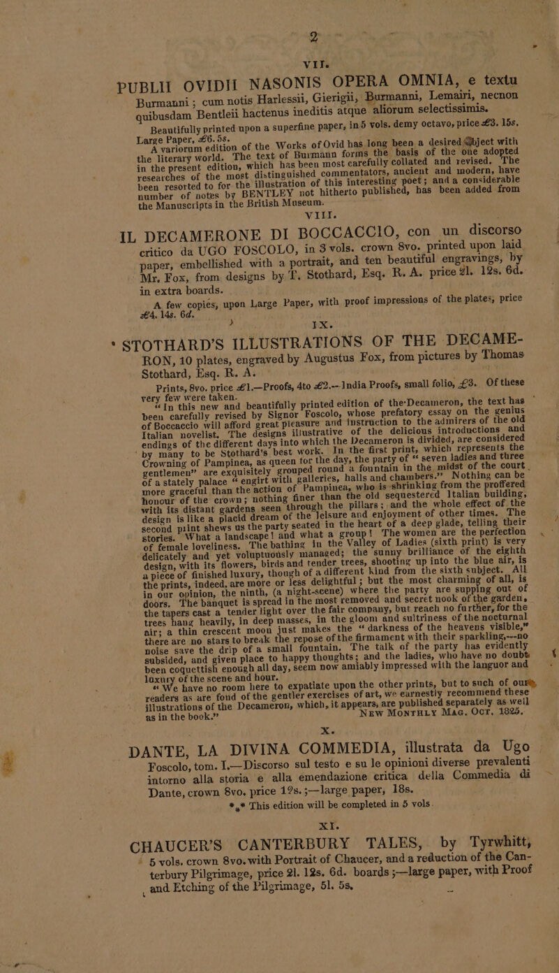 VIT PUBLII OVIDII NASONIS OPERA OMNIA, e textu Burmanni ; cum notis Harlessii, Gierigii, Burmanni, Lemairi, necnon quibusdam Bentleii hactenus ineditis atque aliorum selectissimis. Beautifully printed upon a superfine paper, in 5 vols. demy octavo, price #3. lds. Large Paper, 6. 95s. f Yan A variorum edition of the Works of Ovid has.long been a desired Mbject with the literary world. The text of Burmann forms the basis of the one adopted in the present edition, which has been most carefully collated and revised. The researches of the most distinguished commentators, ancient and modern, have been resorted to for the illustration of this interesting poet; anda considerable number of notes by BENTLEY not hitherto published, has been added from the Manuscripts in the British Museum. VIII. IL DECAMERONE DI BOCCACCIO, con un discorso critico da UGO FOSCOLO, in 3 vols. crown 8vo. printed upon laid paper, embellished with a portrait, and ten beautiful engravings, by Mr, Fox, from designs by T. Stothard, Esq. R. A. price y1. 12s. 6d. in extra boards. A few copies, upon Large Paper, with proof impressions of the plates, price €4, 14s. 6d. IX. * STOTHARD’S ILLUSTRATIONS OF THE DECAME- RON, 10 plates, engraved by Augustus Fox, from pictures by Thomas Stothard, Esq. R. A. | Prints, 8vo. price #1.—Proofs, 4to Æ2.--. India Proofs, small folio, £3. Of these very few were taken. «In this new and beautifully printed edition of the-Decameron, the text has © been carefully revised by Signor Foscolo, whose prefatory essay on the genius of Boccaccio will afford great pleasure and instruction to the adinirers of the old Italian novelist. ‘The designs illustrative of the delicious introductions and endings of the different days into which the Decameron is divided, are considered ‘by many to be Stothard’s best work. In the first print, which represents the Crowning of Pampinea, as queen tor the day, the party of “ seven ladies and three gentlemen” are exquisitely grouped round a fountain in the, midst of the court. of a stately palace “ engirt with galleries, halls and chambers.” Nothing can be more graceful than the action of Pampinea, who is shrinking from the proffered honour of the crown; nothing finer than the old sequestered Italian building, with its distant gardens seen through the pillars; and the whole effect of the design is like a placid dream of the Jeisure and enjoyment of other times. The second piint shews us the party seated in the heart of a deep glade, felling their stories. What a landscape! and what a Sete te The women are the perfection of female loveliness. The bathing in the Valley of Ladies (sixth print) is very ‘delicately and yet voluptuously managed; the sunny brilliance of the eighth design, with its flowers, birds and tender trees, shooting up into the blue air, is a piece of finished luxary, though of a different kind from the sixth subject. Al the prints, indeed, are more or less delightful ; but the most charming of all, is in our opinion, the ninth, (a night-scene) where the party are supping out of doors. The banquet is spread in the most removed and secret nook of the garden, the tapers cast a tender light over the fair company, but reach no further, for the trees haug heavily, in deep masses, in the gloom and sultriness of the nocturnal air; a thin crescent moon just makes the “darkness of the heavens visible,” there are no stars to break the repose of the firmament with their sparkling,---n0 noise save the drip of a small fountain. The talk of the party has evidently subsided, and given place to happy thoughts; and the ladies, who have no doubt been coquettish enough all day, seem now amiably impressed with the languor and loxury of the scene and hour. ; “ We have no room here to expatiate upon the other prints, but to such of ours, readers as are fond of the gentler exercises of art, we earnestly recommend these illustrations of the Decameron, which, it appears, are published separately as well as in the book.” New Monru_ty Mac. Ocr, 1825. Xe DANTE, LA DIVINA COMMEDIA, illustrata da Ugo Foscolo, tom. I.—Discorso sul testo e su le opinioni diverse prevalenti intorno alla storia e alla emendazione critica della Commedia di Dante, crown 8vo. price 12s.;—large paper, 18s. #,* This edition will be completed in 5 vols. ete, XI. CHAUCER’S CANTERBURY TALES, by Tyrwhitt, * 5 vols. crown 8vo. with Portrait of Chaucer, and a reduction of the Can- terbury Pilgrimage, price 21. 12s. 6d. boards ;—large paper, with Proof and Etching of the Pilgrimage, 51. 5s, -~