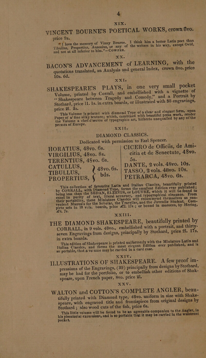 XIX,. VINCENT BOURNES POETICAL WORKS, crown 8vo. price 9s. | J love the memory of Vinny Bourne. I think him a better Latin poet than Tibullus, Propertius, Ausonius, or any of the writers in his way, except Ovid, and not at all inferior to him.”—COWPER. | BACON’S ADVANCEMENT of LEARNING, with the quotations translated, an Analysis and general Index, crown 8vo. price 10s. 6d. 7 XXI SHAKESPEARE’S PLAYS, in one very small pocket Volume, printed. by Corrall, and embellished with a vignette of « Shakespeare between Tragedy and Comedy,” and a Portrait by Stothard, price 11. 1s. in extra boards, or illustrated with 38 engravings, price 2]. 2s. This Volume is printed with diamond Type of a clear and elegant form, upon Paper of a: fine silky texture; which, combined with beautiful press work, render the Volume a chef-d'œuvre of typographic art, hitherto unequalled by any of the presses of Europe. ; XXII. DIAMOND CLASSICS. Dedicated with permission to Earl Spencer. HORATIUS, 48vo. 6s. CICERO de Officiis, de Ami- VIRGILIUS, 48vo. 8s. citia et de Senectute, 48vo. TERENTIUS, 48vo. 6s. - 5s. CATULLUS, DANTE, 2 vols. 48vo, 10s. TIBULLUS, ue 6s. | PASSO, 2 vols. 48vo. 10s. PROPERTIUS, Bs PETRARCA, 48vo. 6s. This collection of favourite Latin and Italian Classics, beautifully printed by CORRALL, with Diamond Type, forms the smallest Edition ever published ; being less than the SEDAN, ELZEVIR, or LOUVRE, which it will be found to excel in purity of text, literal accuracy, and typographical elegance. From their portability, these Miniature Classics will recommend themselves as con- venient Manuals for the Scholar, the Traveller, and the Juvenile Student. Com- ee in 10 vols. boards, price #2. 17s.; or bound in morocco, by Hering, =. 485 XXIII. THE DIAMOND SHAKESPEARE, beautifully printed by CORRALL, in 9 vols. 48vo., embellished with a portrait, and thirty- seven Engravings from designs, principally by Stothard, price 21. 17s. in extra boards. | This edition of Shakespeare is printed uniformer]y with the Miniature Latin and Italian Classics, and forms the most elegant Edition ever published, and is so portable, that a volume may be carried in à card Case. he XXIV. ILLUSTRATIONS OF SHAKESPEARE. A few proof im- pressions of the Engravings, (39) principally from designs by Stothard, may be had for the portfolio, or to embellish other editions of Shak- speare, upon French paper, 8vo. price 21. XXV. WALTON and COTTON’S COMPLETE ANGLER, beau- tifully printed with Diamond type, 48vo. uniform in size with Shake- speare, with engraved title and frontispiece from original designs by Stothard ; also wood cuts of the fish, price 6s. This little volume will be found to be an agreeable companion to the Angler, in his pose excursions, and is so portable that it may be carried in the waistcoat pocket.