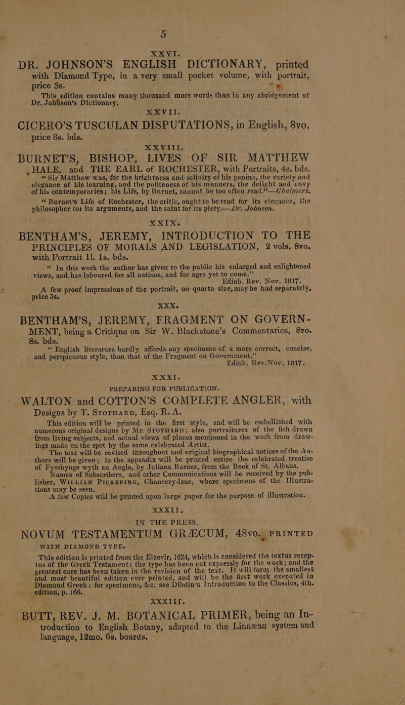 XX VI. DR. JOHNSONS ENGLISH DICTIONARY, printed with Diamord Type, in a very small pocket volume, with portrait, price 3s. * @) This edition contains many thousand more words than in any abridgement of Dr. Johnson’s Dictionary. XXVII. CICERO’S TUSCULAN DISPUTATIONS, in English, 8vo. . price 8s. bds. XXVIII. BURNETS, BISHOP, LIVES OF SIR MATTHEW , HALE, and THE EARL of ROCHESTER, with Portraits, 4s. bds. ‘“‘ Sir Matthew was, for the brizhtness and/solidity of his genius, the variety and elegance of his learning, and the politeness of his manners, the delight and envy of his contemporaries; his Life, by Burnet, cannot be too often read.??---Chaimers. “ Burnet’s Life of Rochester, the critic, ought to beread for its elegance, tne philosopher for its arguments, and the saint for its piety.-.--Dr, Johnson, X XIX. BENTHAM’S, JEREMY, INTRODUCTION TO THE PRINCIPLES OF MORALS AND LEGISLATION, 2 vols. 8vo. with Portrait 11. 1s. bds. “ In this work the author has given to the public his enlarged and enlightened , views, and has laboured for all nations, and for ages yet to come.” Edinb. Rev. Nov. 1817. A ee proof impressions of the portrait, on quarto size, may be had separately, price 5s. XXX. BENTHAM’S, JEREMY, FRAGMENT ON GOVERN- MENT, being a Critique on Sir W. Blackstone’s Commentaries, 8vo. 8s. bds. “ English literature hardly affords any specimens of a more correct, concise, and perspicuous style, than that of the Fragment on Government.” Edinb. Rev. Noy, 1817. XXXI. PREPARING FOR PUBLICATION. WALTON and COTTON’S COMPLETE ANGLER, with Designs by T. Srornarn, Esq. R. A. This edition will be printed in the first style, and will be embellished with numerous original designs by Mr. STOTHARD; also portraitures of the fish drawn from living subjects, and actual views of places mentioned in the work from draw- ings made on the spot by the same celebrated Artist. The text will be revised thronghout and original biographical notices of the Au- thors will be given; in the appendix will be printed entire the celebrated. treatise of Fysshynge wyth an Angle, by Juliana Barnes, from the Book of St. Albans. Names of Subscribers, -and other Communications will be received by the pub- lisher, WILLIAM PICKERING, Chancery-lane, where specimens of the Illustra- tions may be seen. A few Copies will be printed upon large paper for the purpose of illustration. XXXII, IN THE PRESS. NOVUM TESTAMENTUM GR/ECUM, 48vo. PRINTED WITH DIAMOND TYPE. This edition is printed from the Elzevir, 1624, which is considered the textus recep- tus of the Greek Testament: the type has been eut expressly for the work; and the greatest care has been taken in the revision of the text. It will form the smaliest and most beautiful edition ever printed, and will be the first work execated in Diamond Greek: for specimens, &amp;¢. see Dibdin’s Introduction to the Classics, 4th. edition, p. 166. XXXIII, BUTT, REV. J. M. BOTANICAL PRIMER, being an In- troduction to English Botany, adapted to the Linnæan system and language, 12mo. 6s. boards.