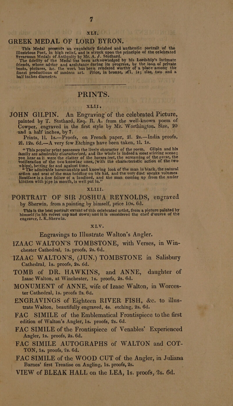 iy | XL GREEK MEDAL OF LORD BYRON. This Medal presents an exquisitely finished and authentic portrait of the illustrious Poet, in high relief, and is struck upon the principle of the celebrated Syracusan Medals of Antiquity by Mr. A. J. Stothard. _ WG Nie The fidelity of the Medal has been acknowledged by his Lordship’s intimate friends, whose advice and assistance during its progress, by the loan of private busts, pictures, &amp;c. the work has been rendered worthy of a place among the finest productions of modern art. Price, in bronze, £1, Js; size, two and a half inches diameter PRINTS. XLII. JOHN GILPIN. An Engraving'of the celebrated Picture, painted by T. Stothard, Esq. R. A. from the well-known poem of Cowper, engraved in the first style by Mr. Worthington. Size, 20 “and a half inches, by 7. Prints, 11 1s.—Pronfs, on French paper, 21. 2s.—India proofs, 21. 12s. 6d.—A very few Etchings have been taken, 11, 1s. “This popular print possesses the lively character of the poem. Gilpin and his family are admirably characterized, and the whole is indeed a most stirring scene ; you hear asit were the clatter of the horses feet, the screaming of the geese, the vociferation of the two knowing ones, (with the characteristic action of the two: whips), betting for and against time. « The admirable horsmanship and knowing look of the man in‘black, the natural action and seat of the man holding on his hat, and the very dust speaks volumes. Boniface is a fine fellow of a landlord, and the man coming up from the under kitchen with pipe in mouth, is well put in.” \ XLIII. fé PORTRAIT OF SIR JOSHUA REYNOLDS, engraved by Sherwin, from a painting by himself, price 10s. 6d. This is the best portrait ‘extant of this celebrated artist, from a picture painted by himself (in his velvet cap and gown) and it is considered the chef d’œuvre of the engraver, I. K,Sherwin. Fev. Engravings to Illustrate Walton’s Angler. IZAAC WALTON’S TOMBSTONE, with Verses, in Win- chester Cathedral, 1s. proofs, 2s. 6d. “JZAAC WALTON’S, (JUN.) TOMBSTONE in Salisbury Cathedral, 1s. proofs, 2s. 6d. TOMB of DR. HAWKINS, and ANNE, daughter of Izaac Walton, at Winchester, 1s. proofs, 2s. 6d. MONUMENT of ANNE, wife of Izaac Walton, in Worces- ter Cathedral, 1s. proofs 2s. 6d. ENGRAVINGS of Eighteen RIVER FISH, &amp;c. to illus- trate Walton, beautifully engraved, 4s. etching, 2s. 6d. FAC SIMILE of the Emblematical Frontispiece to the first edition of Walton’s Angler, ls. proofs, 2s. 6d. FAC SIMILE of the Frontispiece of Venables’ Experienced Angler, 1s. proofs, 2s. 6d. FAC SIMILE AUTOGRAPHS of WALTON and COT- TON, is. proofs, 2s. 6d. x FAC SIMILE of the WOOD CUT of the Angler, in Juliana Barnes’ first Treatise on Angling, ls. proofs, 2s. VIEW of BLEAK HALL on the LEA, Is. proofs, 2s. 6d.