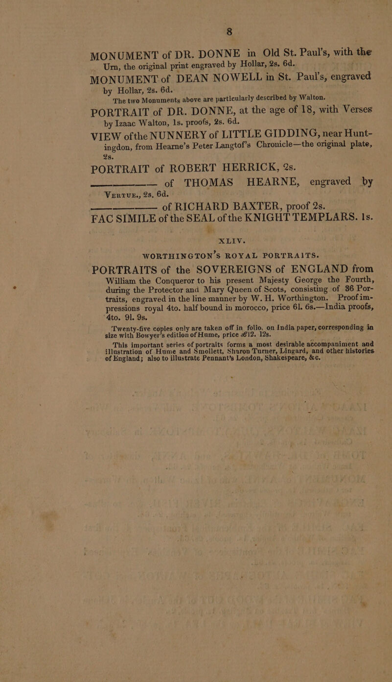 MONUMENT of DR. DONNE in Old St. Paul's, with the Um, the original print engraved by Hollar, 2s. 6d. i MONUMENT of DEAN NOWELL in St. Paul's, engraved by Hollar, 2s. 6d. The two Monuments above are particularly described by Walton. PORTRAIT of DR. DONNE, at the age of 18, with Verses by Izaac Walton, 1s. proofs, 2s. 6d. VIEW ofthe NUNNERY of LITTLE GIDDING, near Hunt- ingdon, from Hearne’s Peter Langtof’s Chronicle—the original plate, 2s. PORTRAIT of ROBERT HERRICK, 2s. — of THOMAS HEARNE, engraved’ By Vertur., 28, 6d. i of RICHARD BAXTER, proof 2s. FAC SIMILE of the SEAL of the KNIGHT TEMPLARS. Is. am XLIV. WORTHINGTON’S ROYAL PORTRAITS. : PORTRAITS of the SOVEREIGNS of ENGLAND from William the Conqueror to his present Majesty George the Fourth, during the Protector and Mary Queen of Scots, consisting of 86 Por- traits, engraved in the line manner by W. H. Worthington. Proof im- pressions royal 4to. half bound in morocco, price 61. 6s.—India proofs, ‘4to. 91. 9s. ; ‘Twenty-five copies only are taken off in folio, on India paper, corresponding in size with Bowyer’s edition of Hume, price #12. 12s. __ This important series of portraits forms a most desirable accompaniment and illustration of Hume and Smollett, Sharon Turner, Lingard, and other histories | of England; also to illustrate Pennant’s London, Shakespeare, &amp;c. |