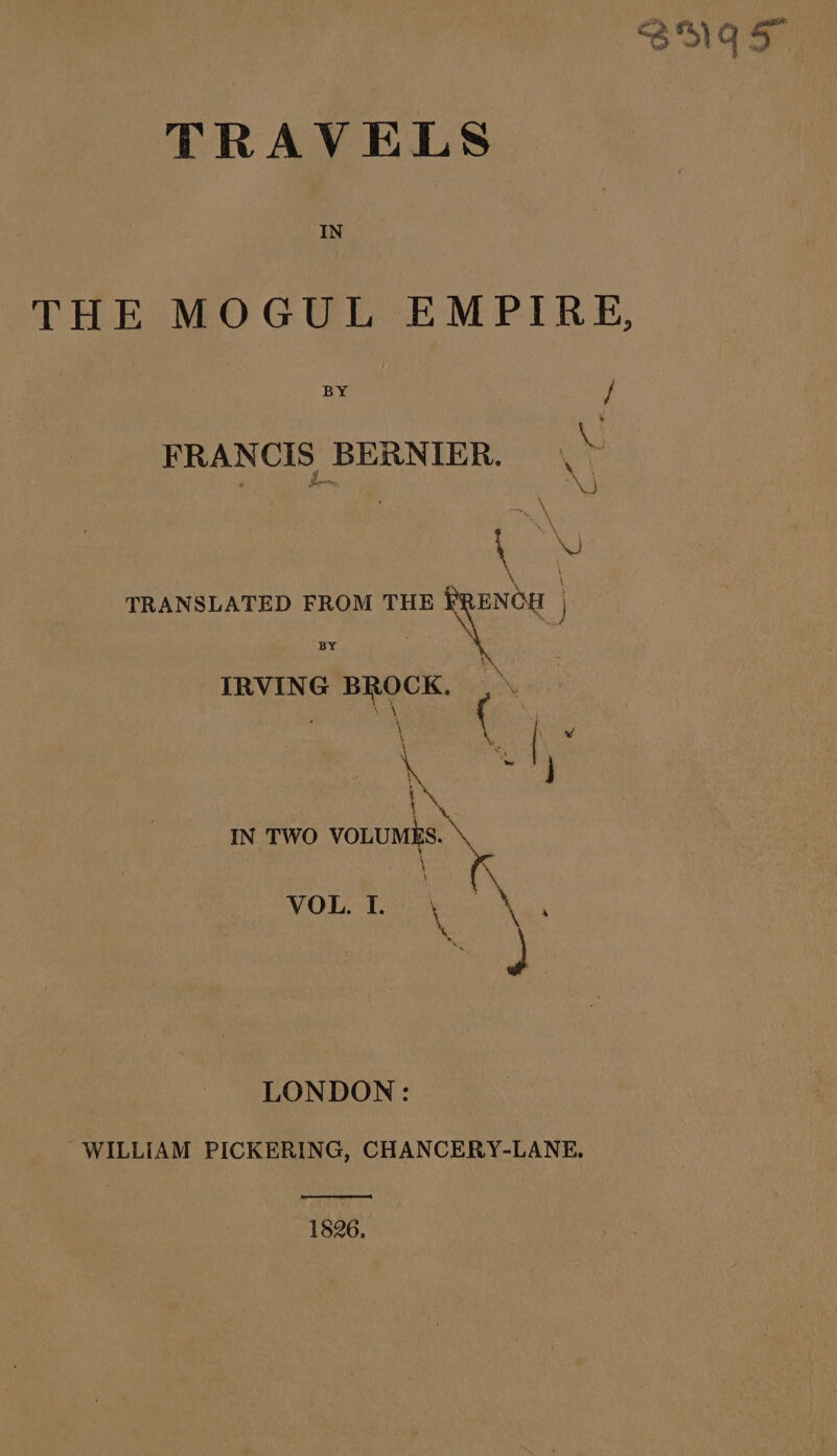 TRAVELS IN THE MOGUL EMPIRE, BY / FRANCIS BERNIER. , &gt; TRANSLATED FROM THE ic IRVING BROCK. ,\ à se + | k Ÿ i Fur IN TWO VOLUMES. \ \ VOL. I. \ a \ ) LONDON: WILLIAM PICKERING, CHANCERY-LANE. 1826.