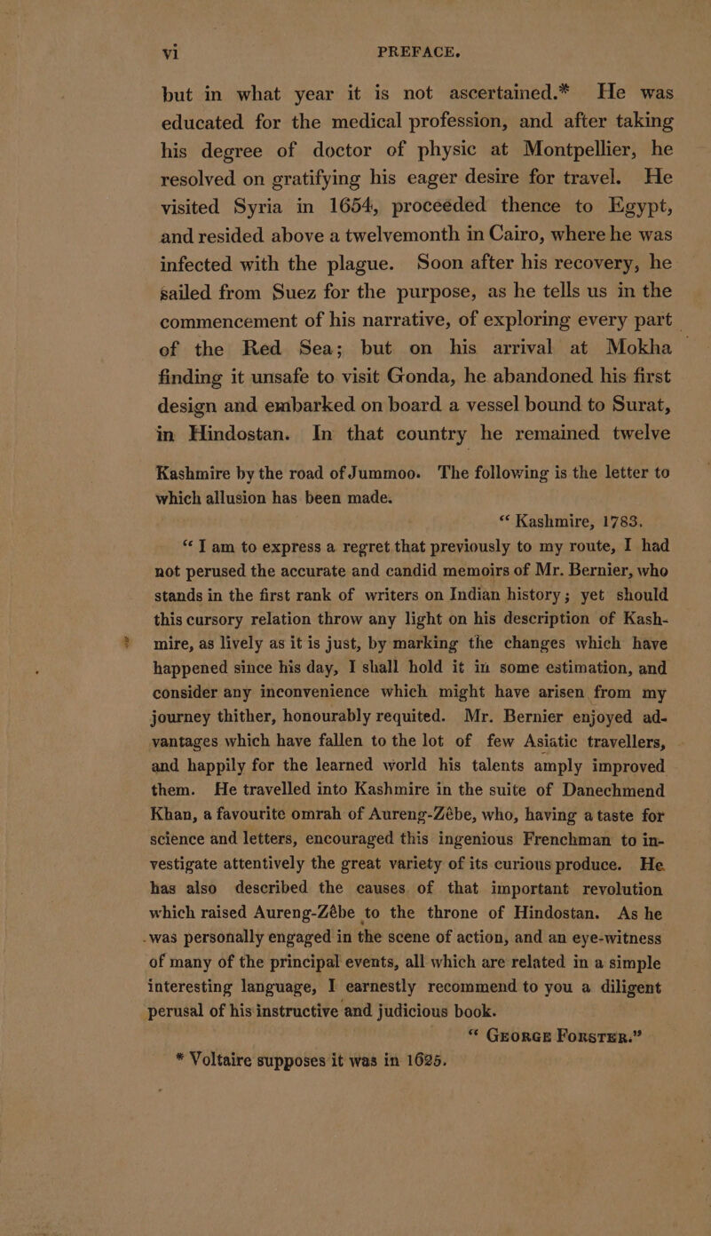 ae but in what year it is not ascertained.* He was educated for the medical profession, and after taking his degree of doctor of physic at Montpellier, he resolved on gratifying his eager desire for travel. He visited Syria in 1654, proceeded thence to Egypt, and resided above a twelvemonth in Cairo, where he was infected with the plague. Soon after his recovery, he sailed from Suez for the purpose, as he tells us in the commencement of his narrative, of exploring every part | of the Red Sea; but on his arrival at Mokha | finding it unsafe to visit Gonda, he abandoned his first design and embarked on board a vessel bound to Surat, in Hindostan. In that country he remained twelve Kashmire by the road of Jummoo. The following is the letter to which allusion has been made. “* Kashmire, 1783, ‘ I am to express a regret that previously to my route, I had not perused the accurate and candid memoirs of Mr. Bernier, who stands in the first rank of writers on Indian history; yet should this cursory relation throw any light on his description of Kash- mire, as lively as it is just, by marking the changes which have happened since his day, I shall hold it in some estimation, and consider any inconvenience which might have arisen from my journey thither, honourably requited. Mr. Bernier enjoyed ad- vantages which have fallen to the lot of few Asiatic travellers, and happily for the learned world his talents amply improved them. He travelled into Kashmire in the suite of Danechmend Khan, a favourite omrah of Aureng-Zébe, who, having a taste for science and letters, encouraged this ingenious Frenchman to in- vestigate attentively the great variety of its curious produce. He has also described the causes. of that important revolution which raised Aureng-Zébe to the throne of Hindostan. As he of many of the principal events, all which are related in a simple interesting language, I earnestly recommend to you a diligent perusal of his instructive and judicious book. GEORGE ForsTER.” * Voltaire supposes it was in 1625.