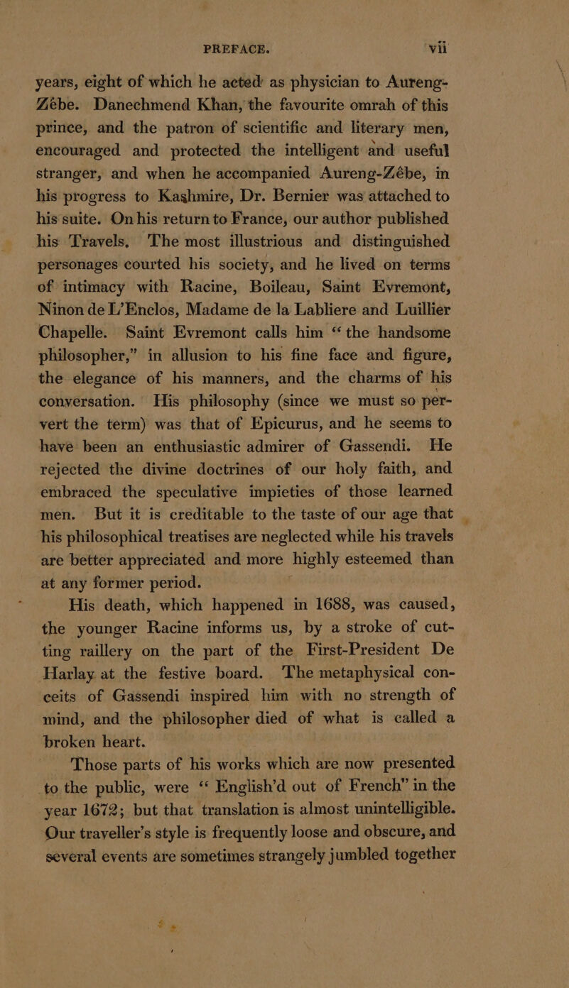 years, eight of which he acted’ as physician to Aureng- Zebe. Danechmend Khan, the favourite omrah of this prince, and the patron of scientific and literary men, encouraged and protected the intelligent and useful stranger, and when he accompanied Aureng-Zébe, in his progress to Kashmire, Dr. Bernier was attached to his suite. On his return to France, our author published his Travels, The most illustrious and distinguished personages courted his society, and he lived on terms of intimacy with Racine, Boileau, Saint Evremont, Ninon de L'Enclos, Madame de la Labliere and Luillier Chapelle. Saint Evremont calls him “ the handsome philosopher,” in allusion to his fine face and figure, the elegance of his manners, and the charms of his conversation. His philosophy (smce we must so per- vert the term) was that of Epicurus, and he seems to have been an enthusiastic admirer of Gassendi. He rejected the divine doctrines of our holy faith, and embraced the speculative impieties of those learned men. But it is creditable to the taste of our age that his philosophical treatises are neglected while his travels are better appreciated and more highly esteemed than at any former period. : His death, which happened in 1688, was caused, the younger Racine informs us, by a stroke of cut- ting raillery on the part of the First-President De Harlay at the festive board. ‘The metaphysical con- ceits of Gassendi inspired him with no strength of mind, and the philosopher died of what is called a broken heart. Those parts of his works which are now presented to the public, were ‘ English’d out of French” in the year 1672; but that translation is almost unintelligible. Our trayeller’s style is frequently loose and obscure, and several events are sometimes strangely jumbled together ei |