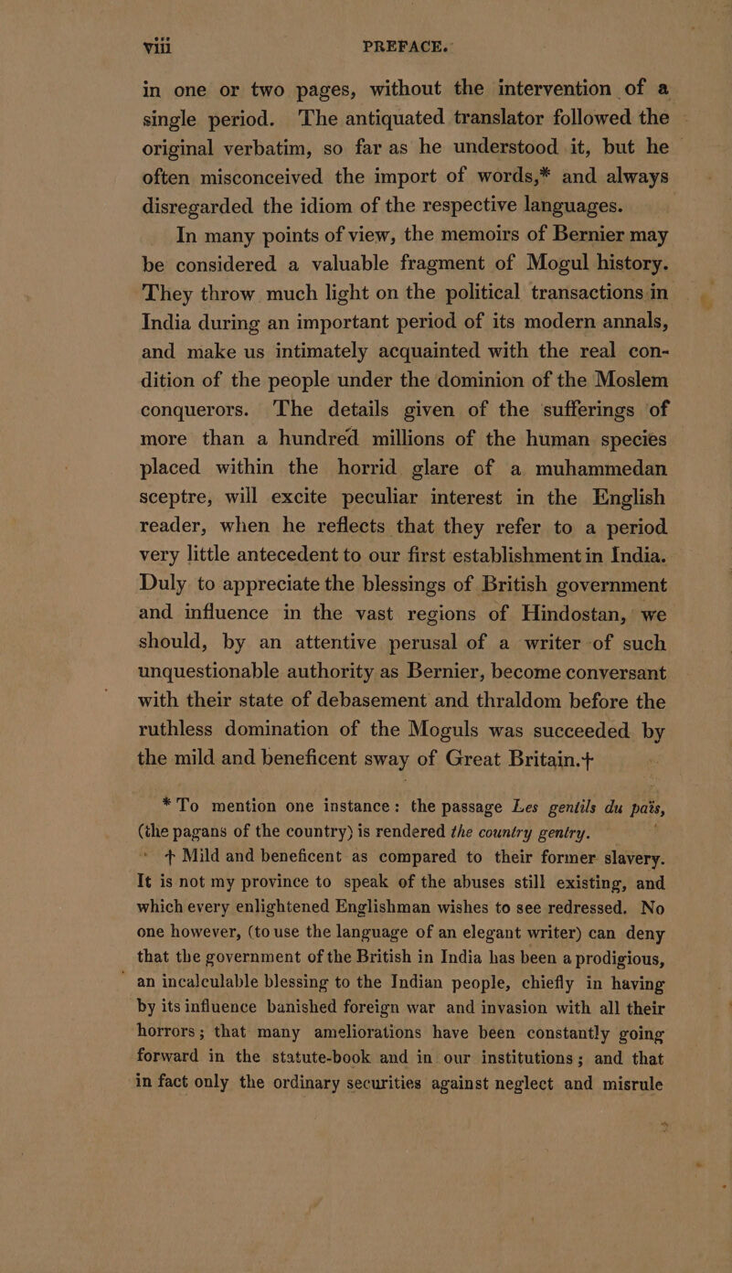 in one or two pages, without the intervention of a single period. The antiquated translator followed the - original verbatim, so far as he understood it, but he &gt; often misconceived the import of words,* and always disregarded the idiom of the respective languages. | In many points of view, the memoirs of Bernier may be considered a valuable fragment of Mogul history. They throw much light on the political transactions in India during an important period of its modern annals, and make us intimately acquainted with the real con- dition of the people under the dominion of the Moslem conquerors. The details given of the sufferings of more than a hundred millions of the human species placed within the horrid glare of a muhammedan sceptre, will excite peculiar interest in the English reader, when he reflects that they refer to a period very little antecedent to our first establishment in India. Duly to appreciate the blessings of British government and influence in the vast regions of Hindostan, we should, by an attentive perusal of a writer of such unquestionable authority as Bernier, become conversant with their state of debasement and thraldom before the ruthless domination of the Moguls was succeeded by the mild and beneficent sway of Great Britain.+ *To mention one instance: the passage Les gentils du pais, (the pagans of the country) is rendered the country gentry. + Mild and beneficent as compared to their former. slavery. It is not my province to speak of the abuses still existing, and which every enlightened Englishman wishes to see redressed. No one however, (to use the language of an elegant writer) can deny that the government of the British in India has been a prodigious, an incalculable blessing to the Indian people, chiefly in having by its influence banished foreign war and invasion with all their horrors; that many ameliorations have been constantly going forward in the statute-book and in our institutions; and that in fact only the ordinary securities against neglect and misrule te