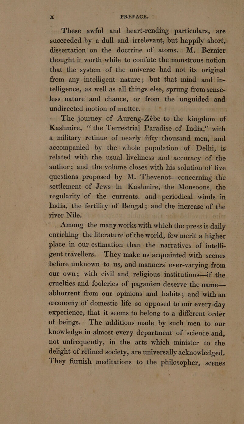 These awful and heart-rending particulars, are succeeded by a dull and irrelevant, but happily short, dissertation on the doctrine of atoms. M. Bernier thought it worth while to confute the monstrous notion that the system of the universe had not its original from any intelligent nature; but that mind and in- telligence, as well as all things else, sprung from sense- less nature and chance, or from the unguided and undirected motion of matter. : *: The journey of Aureng-Zébe to the kingdom of Kashmire, “the Terrestrial Paradise of India,” with a military retinue of nearly fifty thousand men, and accompanied by the whole population of Delhi, is related with the usual liveliness and accuracy of the author; and the volume closes with his solution:of five questions proposed by M. Thevenot—concerning the settlement of Jews in Kashmire, the Monsoons, the regularity of the currents. and periodical winds in India, the fertility of Bengal; and the increase of the river Nile. Among the many works with hide: the press is daily enriching the literature of the world, few merit a higher place in our estimation than the narratives of intelli- gent travellers. They make us acquainted with scenes before unknown to us, and manners ever-varying from our own; with civil and religious institutions—if ‘the | cruelties and fooleries of paganism deserve the name— abhorrent from our opinions and habits; and with an ceconomy of domestic life so opposed to our every-day experience, that it seems to belong to a different order of beings. The additions made by such men to our knowledge in almost every department of ‘science and, not unfrequently, in the arts which minister to the delight of refined society, are universally acknowledged. They furnish meditations to the philosopher, scenes