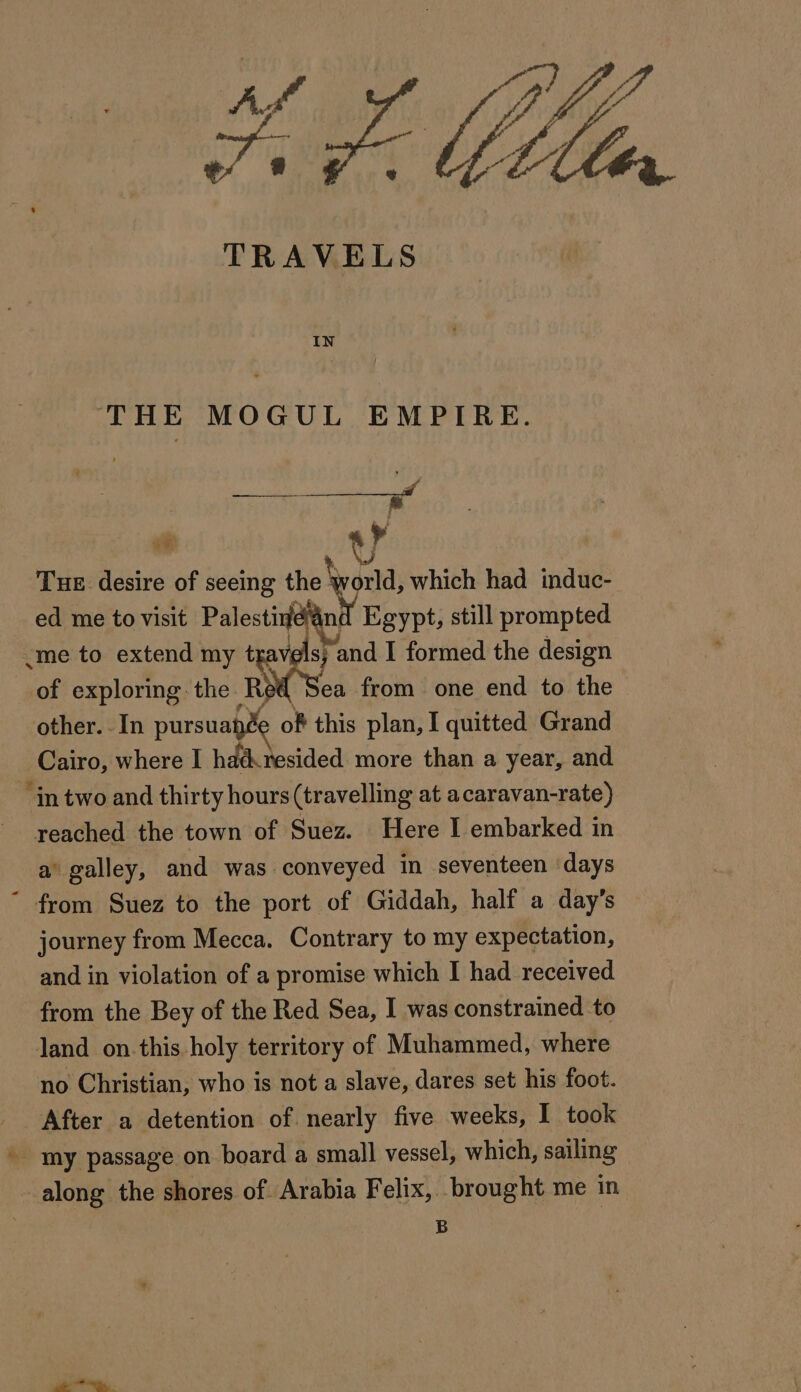 TRAVELS THE MOGUL EMPIRE. wae ae de oe ¥ Tue desire of seeing va which had induc- ed me to visit Palestine and Egypt, still prompted «me to extend my tra 8} and I formed the design of exploring: the Re ea from one end to the other. In pursuaÿ of this plan, I quitted Grand Cairo, where I hdd resided more than a year, and ‘in two and thirty hours (travelling at acaravan-rate) reached the town of Suez. Here I embarked in a’ galley, and was conveyed in seventeen days from Suez to the port of Giddah, half a day’s journey from Mecca. Contrary to my expectation, and in violation of a promise which I had received from the Bey of the Red Sea, I was constrained to land on.this holy territory of Muhammed, where no Christian, who is not a slave, dares set his foot. After a detention of nearly five weeks, I took my passage on board a small vessel, which, sailing along the shores of Arabia Felix, brought me in B ie Fe, .