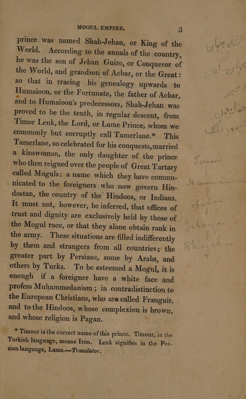 prince was named Shah-J ehan, or King of the World. According to the annals of the country, he was the son of Jehan Guire, or Conqueror of the World, and grandson of Achar, or the Great : so that in tracing his genealogy upwards to Humaioon, or the Fortunate, the father of Acbar, and to Humaioon’s predecessors, Shah-Jehan was proved to be the tenth, in regular descent, from Timor Lenk, the Lord, or Lame Prince, whom we commonly but corruptly call Tamerlane.* This Tamerlane, so celebrated for his conquests, married a kinswoman, the only daughter of the prince who then reigned over the people of Great Tartary called Moguls; a name which they have commu- nicated to the foreigners who now govern Hin- dostan, the country of the’ Hindoos, or Indians. It must not, however, be inferred, that offices of trust and dignity are exclusively held by those of _ the Mogul race, or that they alone obtain rank in the army. These situations are filled indifferently by them and strangers from all countries; the greater part by Persians, some by Arabs, and others by Turks. To be esteemed a Mogul, it is enough if a foreigner have a white face and profess Muhammedanism ; in contradistinction to the European Christians, who are called F ranguis, and tothe Hindoos, whose complexion is brown, and whose religion is Pagan. , * Timour is the correct name of this prince. Timour, in the _ Turkish language, means Iron. _ Lenk signifies in the Per- _ Stan language, Lame.— Translator. | PT