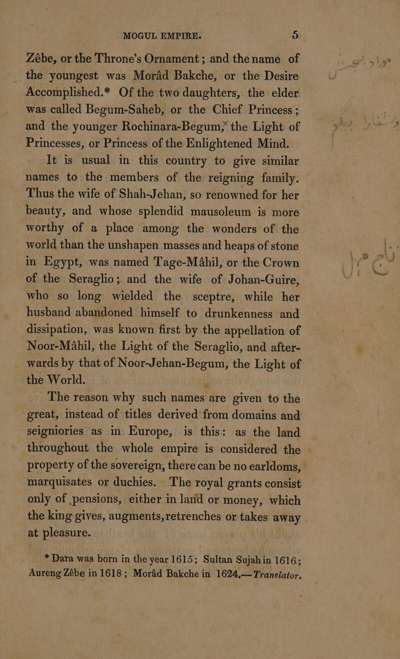 Zébe, or the Throne’s Ornament; and thename of _ the youngest was Morâd Bakche, or the Desire Accomplished.* Of the two daughters, the elder was called Begum-Saheb, or the Chief Princess ; and the younger Rochinara-Begum, the Light of Princesses, or Princess of the Enlightened Mind. It is usual in this country to give similar names to the members of the reigning family. Thus the wife of Shah-Jehan, so renowned for her beauty, and whose splendid mausoleum is more worthy of a place among the wonders of the world than the unshapen masses and heaps of stone in Egypt, was named Tage-Mahil, or the Crown of the Seraglio; and the wife of Johan-Guire, who so long wielded the sceptre, while her husband abandoned himself to drunkenness and dissipation, was known first by the appellation of Noor-Mahil, the Light of the Seraglio, and after- wards by that of Noor-Jehan-Begum, the Light of the World. The reason why such names are given to the great, instead of titles derived from domains and seigniories as in Europe, is this: as the land throughout the whole empire is considered the | property of the sovereign, there can be no earldoms, marquisates or duchies. The royal grants consist only of pensions, either in land or money, which the king gives, augments, retrenches or takes away at pleasure. | * Dara was born in the year 1615; Sultan Sujah in 1616; Aureng Zèbe in 1618; Morâd Bakche in 1624,— Translator.