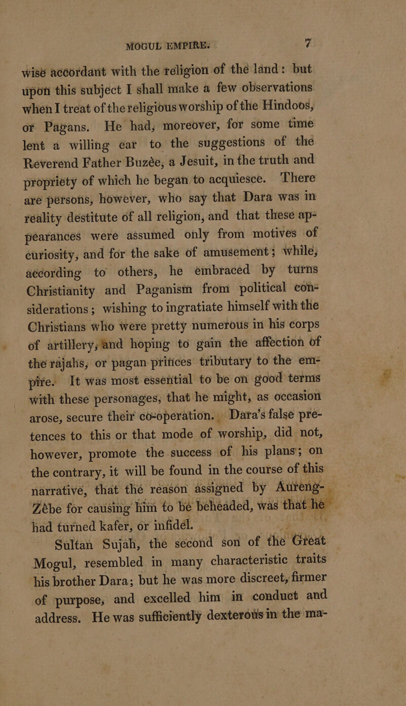 wise accordant with the religion of the land: but upon this subject I shall make a few observations when I treat of the religious worship of the Hindoos, or Pagans. He had, moreover, for some time lent a willing ear to the suggestions of the Reverend Father Buzée, a Jesuit, in the truth and propriety of which he began to acquiesce. There aré persons, however, who say that Dara was in réality destitute of all religion, and that these ap- pearances were assumed only from motives of curiosity, and for the sake of amusement; while, aecording to others, he embraced by turns Christianity and Paganism from political con- siderations; wishing to ingratiate himself with the Christians who were pretty numerous in his corps of artillery;’and hoping to gain the affection of the rajalis, or pagan ptifices tributary to the em- pire. It was most essential to be on good terms with these personages, that he might, as occasion arose, secure their co-operation. ‘ Dara’s false pre- tences to this or that mode of worship, did not, however, promote the success of his plans’; on the contrary, it will be found in the course of this &lt; vie or” had turned kafer, or infidél. - Sultan Sujah, the second son of the Great Mogul, resembled in many characteristic traits his brother Dara; but he was more discreet, firmer of purpose, and excelled him in conduct and address. He was sufficiently dexterotis in the ma-