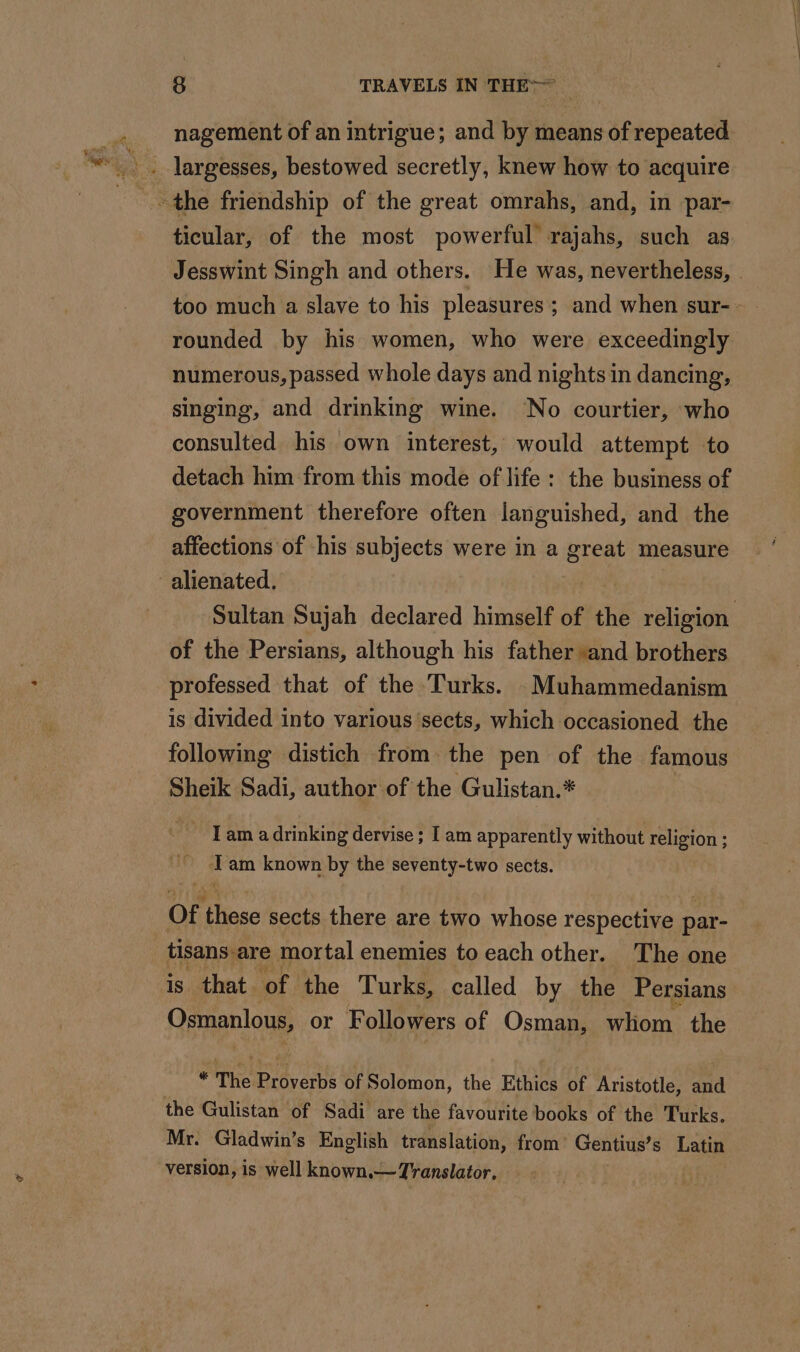 nagement of an intrigue; and by means of repeated ticular, of the most powerful rajahs, such as Jesswint Singh and others. He was, nevertheless, . too much a slave to his pleasures; and when sur- rounded by his women, who were exceedingly numerous, passed whole days and nights in dancing, singing, and drinking wine. No courtier, who consulted his own interest, would attempt to detach him from this mode of life: the business of government therefore often languished, and the affections of his subjects were in a great measure alienated. Sultan Sujah declared himself of the religion of the Persians, although his father *and brothers professed that of the Turks. _Muhammedanism is divided into various sects, which occasioned the following distich from the pen of the famous Sheik Sadi, author of the Gulistan.* - Tam adrinking dervise ; I am apparently without religion ; 4 am known by the seventy-two sects. Of these sects there are two whose respective par- tisans are mortal enemies to each other. The one is that of the Turks, called by the Persians Osmanlous, or Followers of Osman, sion the “a The Prévert of Solomon, the Ethics of Aristotle, and the Gulistan of Sadi are the favourite books of the Turks. Mr. Gladwin’s English translation, from’ Gentius’s Latin version, is well known.— Translator.