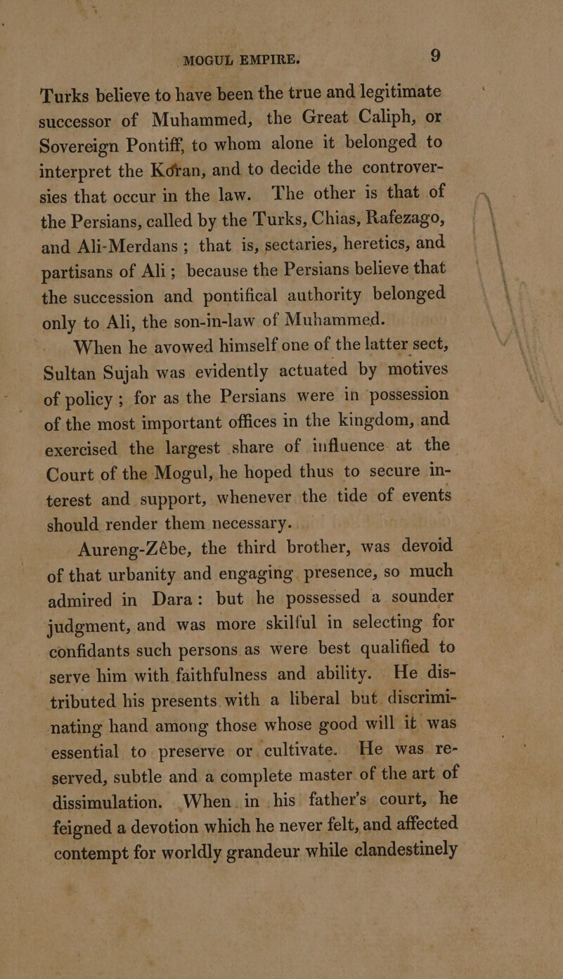 Turks believe to have been the true and legitimate successor of Muhammed, the Great Caliph, or Sovereign Pontiff, to whom alone it belonged to interpret the Koran, and to decide the controver- sies that occur in the law. The other is that of the Persians, called by the Turks, Chias, Rafezago, and Ali-Merdans ; that is, sectaries, heretics, and partisans of Ali; because the Persians believe that the succession and pontifical authority belonged only to Ali, the son-in-law of Muhammed. When he avowed himself one of the latter sect, Sultan Sujah was evidently actuated by motives of policy ; for as the Persians were in possession of the most important offices in the kingdom, and exercised the largest share of influence at the Court of the Mogul, he hoped thus to secure in- terest and support, whenever the tide of events should render them necessary. _Aureng-Zébe, the third brother, was devoid of that urbanity and engaging presence, so much admired in Dara: but he possessed a sounder judgment, and was more skilful in selecting for confidants such persons as were best qualified to serve him with faithfulness and ability. He dis- tributed his presents with a liberal but. discrimi- nating hand among those whose good will it was essential to preserve or. cultivate. He was re- served, subtle and a complete master of the art of dissimulation. When in his father’s court, he feigned a devotion which he never felt, and affected contempt for worldly grandeur while clandestinely