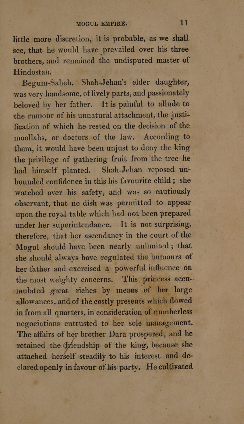 little more discretion, it is probable, as we shall see, that he would have prevailed over his three brothers, and remained the undisputed master of Hindostan. Begum-Saheb, Shah-Jehan’s elder daughter, was very handsome, of lively parts, and passionately beloved by her father. It is painful to allude to the rumour of his unnatural attachment, the justi- fication of which he rested on the decision of the moollahs, or doctors of the law. According to - them, it would have been unjust to deny the king the privilege of gathering fruit from the tree he had himself planted. Shah-Jehan reposed un- bounded confidence in this his favourite child; she watched over his safety, and was so cautiously observant, that no dish was permitted to appear upon the royal table which had not been prepared under her superintendance. It is not surprising, therefore, that her ascendancy in the court of the ' Mogul should have been nearly unlimited; that she should always have regulated the humours of her father and exercised a powerful influence on the most weighty concerns. This. princess accu-. mulated great riches by means of cher large allowances, and of the costly presents which flowed in from all quarters, in consideration of numberless negociations entrusted to her sole management. The affairs of her brother Dara prospered, and he retained the rlendship of the king, because she attached herself steadily to his interest and de- clared openly in favour of his party. He cultivated