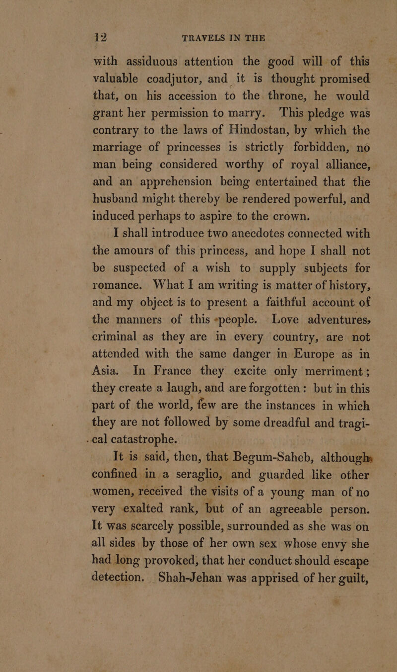 with assiduous attention the good will of this valuable coadjutor, and it is thought promised that, on his accession to the throne, he would grant her permission to marry. This pledge was contrary to the laws of Hindostan, by which the marriage of princesses is strictly forbidden, no man being considered worthy of royal alliance, and an apprehension being entertained that the husband might thereby be rendered powerful, and induced perhaps to aspire to the crown. I shall introduce two anecdotes connected with the amours of this princess, and hope I shall not be suspected of a wish to supply subjects for romance. What I am writing is matter of history, and my object is to present a faithful account of the manners of this «people. Love adventures, criminal as they are in every country, are not attended with the same danger in Europe as in Asia. In France they excite only merriment ; they create a laugh, and are forgotten: but in this part of the world, few are the instances in which they are not followed by some dreadful and tragi- cal catastrophe. It is said, then, that Be tun cn althoughs confined in a seraglio, and guarded like other women, received the visits of a young man of no very exalted rank, but of an agreeable person. It was scarcely possible, surrounded as she was on all sides by those of her own sex whose envy she had long provoked, that her conduct should escape detection. Shah-Jehan was apprised of her guilt,