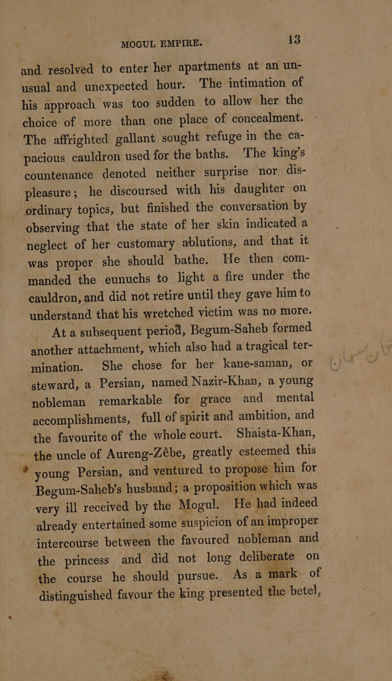 and resolved to enter her apartments at an un- usual and unexpected hour. The intimation of his approach was too sudden to allow her the choice of more than one place of concealment. The affrighted gallant sought refuge in the ca- pacious cauldron used for the baths. The king’s countenance denoted neither surprise nor dis- pleasure; he discoursed with his daughter on ordinary topics, but finished the conversation by observing that the state of her skin indicated a neglect of her customary ablutions, and that it was proper she should bathe. He then com- manded the eunuchs to light a fire under the cauldron, and did not retire until they gave him to understand that his wretched victim was no more. _ Ata subsequent period, Begum-Saheb formed another attachment, which also had a tragical ter- mination. She chose for her kane-saman, or steward, a Persian, named Nazir-Khan, a young nobleman remarkable for grace and mental accomplishments, full of spirit and ambition, and the favourite of the whole court. Shaista-Khan, - the uncle of Aureng-Zébe, greatly esteemed this young Persian, and ventured to propose him for Begum-Saheb’s husband; a proposition which was very ill received by the Mogul. He had indeed already entertained some suspicion of an improper intercourse between the favoured nobleman and the princess and did not long deliberate on the course he should pursue. As a mark. of - distinguished favour the king presented the betel,