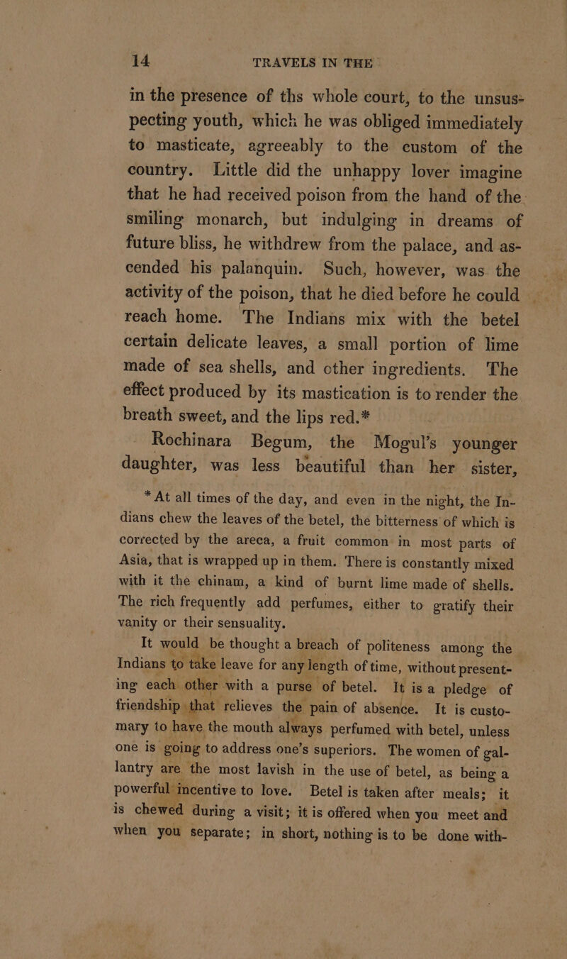 in the presence of ths whole court, to the unsus: pecting youth, which he was obliged immediately to masticate, agreeably to the custom of the country. Little did the unhappy lover imagine that he had received poison from the hand of the. smiling monarch, but indulging in dreams of future bliss, he withdrew from the palace, and as- cended his palanquin. Such, however, was. the activity of the poison, that he died before he could reach home. The Indians mix with the betel certain delicate leaves, a small portion of lime made of sea shells, and other ingredients. The effect produced by its mastication is to render the breath sweet, and the lips red.* | Rochinara Begum, the Mogul’s younger daughter, was less beautiful than her sister, * At all times of the day, and even in the night, the In- dians chew the leaves of the betel, the bitterness of which is corrected by the areca, a fruit common in most parts of Asia, that is wrapped up in them. There is constantly mixed with it the chinam, a kind of burnt lime made of shells. The rich frequently add perfumes, either to gratify their vanity or their sensuality. It would be thought a breach of politeness among the Indians to take leave for any length of time, without present- ing each other with a purse of betel. It isa pledge of friendship that relieves the pain of absence. It is custo- mary to have the mouth always perfumed with betel, unless one is. going to address one’s superiors. The women of gal- lantry are the most lavish in the use of betel, as being a powerful incentive to love. Betel is taken after meals: ‘it is chewed during a visit; it is offered when you meet and when you separate; in short, nothing is to be done with- DA