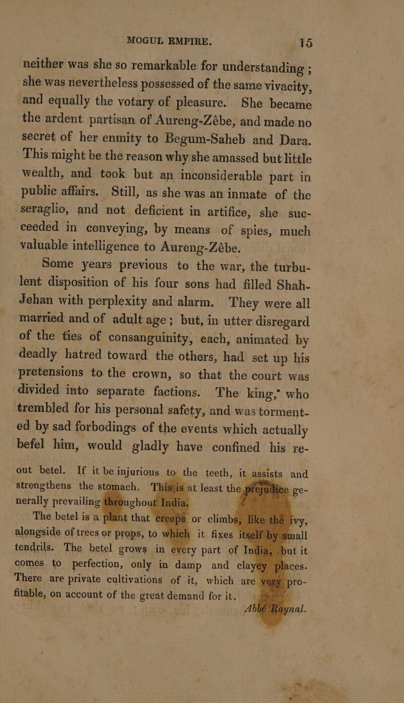 neither was she so remarkable for understanding ; _ she was nevertheless possessed of the same vivacity, and equally the votary of pleasure. She became the ardent partisan of Aureng-Zébe, and made no secret of her enmity to Begum-Saheb and Dara. This might be the reason why she amassed but little wealth, and took but an inconsiderable part in seraglio, and not deficient in artifice, she suc- ceeded in conveying, by means of spies, much valuable intelligence to Aureng-Zébe. Some years previous to the war, the turbu- lent disposition of his four sons had filled Shah- Jehan with perplexity and alarm. They were all married and of adult age; but, in utter disregard of the ties of consanguinity, each, animated by deadly hatred toward the others, had set up his pretensions to the crown, so that the court was divided into separate factions. The king,” who ‘trembled for his personal safety, and was torment- ed by sad forbodings of the events which actually befel him, would gladly have confined his re- out betel. If it be injurious to the teeth, It assists and strengthens the stomach. Thisjis at least the preyu À De à tendrils. The betel grows in every part of uk comes to perfection, only in damp and clayey There are private cultivations of it, which are very ares on account of the great demand for it. | | MAPS of trees or bre, to v L x + 4 ‘ a + ) ne WO, UE AU x =
