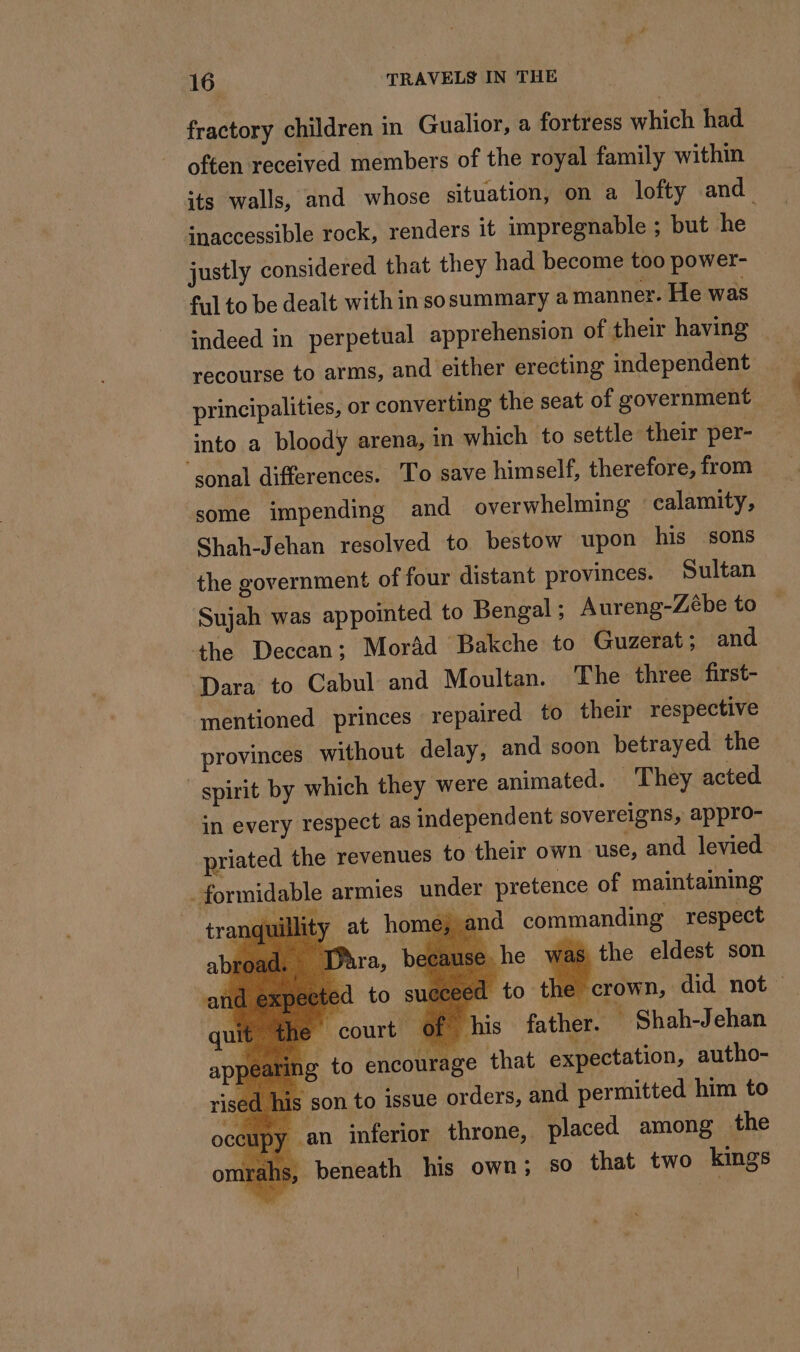 fractory children in Gualior, a fortress which had offen received members of the royal family within its walls, and whose situation, on a lofty and inaccessible rock, renders it impregnable ; but he justly considered that they had become too power- ful to be dealt with in sosummary a manner. He was indeed in perpetual apprehension of their having — recourse to arms, and either erecting independent principalities, or converting the seat of government into a bloody arena, in which to settle their per- ‘sonal differences. To save himself, therefore, from some impending and overwhelming calamity, Shah-Jehan resolved to bestow upon his sons the government of four distant provinces. Sultan Sujah was appointed to Bengal ; Aureng-Zébe to the Deccan; Morad Bakche to Guzerat; and Dara to Cabul and Moultan. The three first- mentioned princes repaired to their respective provinces without delay, and soon betrayed the spirit by which they were animated. They acted in every respect as independent sovereigns, appro- priated the revenues to their own ‘use, and levied : armies under pretence of maintaining ty at home, and commanding respect : he was the eldest son ‘to the crown, did not ~ j of his father. * Shah-Jehan g to encourage that expectation, autho- s son to issue orders, and permitted him to an inferior throne, placed among the ; beneath his own; so that two kings