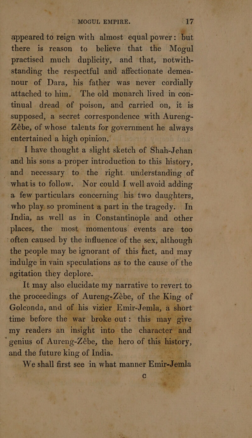 appeared to reign with almost equal power: Put there is reason to believe that the Mogul practised much duplicity, and that, notwith- standing the respectful and affectionate demea- nour of Dara, his father was never cordially attached to him, The old monarch lived in con- tinual dread of poison, and carried on, it is supposed, a secret correspondence with Aureng- Zébe, of whose talents for Bec EIEnt he ar entertained a high opinion. : I have thought a slight sketch of Shah-Jehan and his sons a proper introduction to this history, and necessary to the right understanding of whatis to follow. Nor could I well avoid adding a. few particulars concernmg his two daughters, who play. so prominent a part in the tragedy. In India, as well as in Constantinople and other places, the most momentous events are too often caused. by the influence of the sex, although the people may be ignorant of this fact, and may indulge i in vain speculations as to the cause of the agitation they deplore. It may also elucidate my narrative to revert to the proceedings of Aureng-Zebe, of the. King of Golconda, and of. his vizier Emir-Jemla, a short time before the war broke out : this may ‘give my readers an ‘insight into the character: ‘and “genius of Aureng-Zèbe, the hero of this Le and the future RIDE OE of, India.