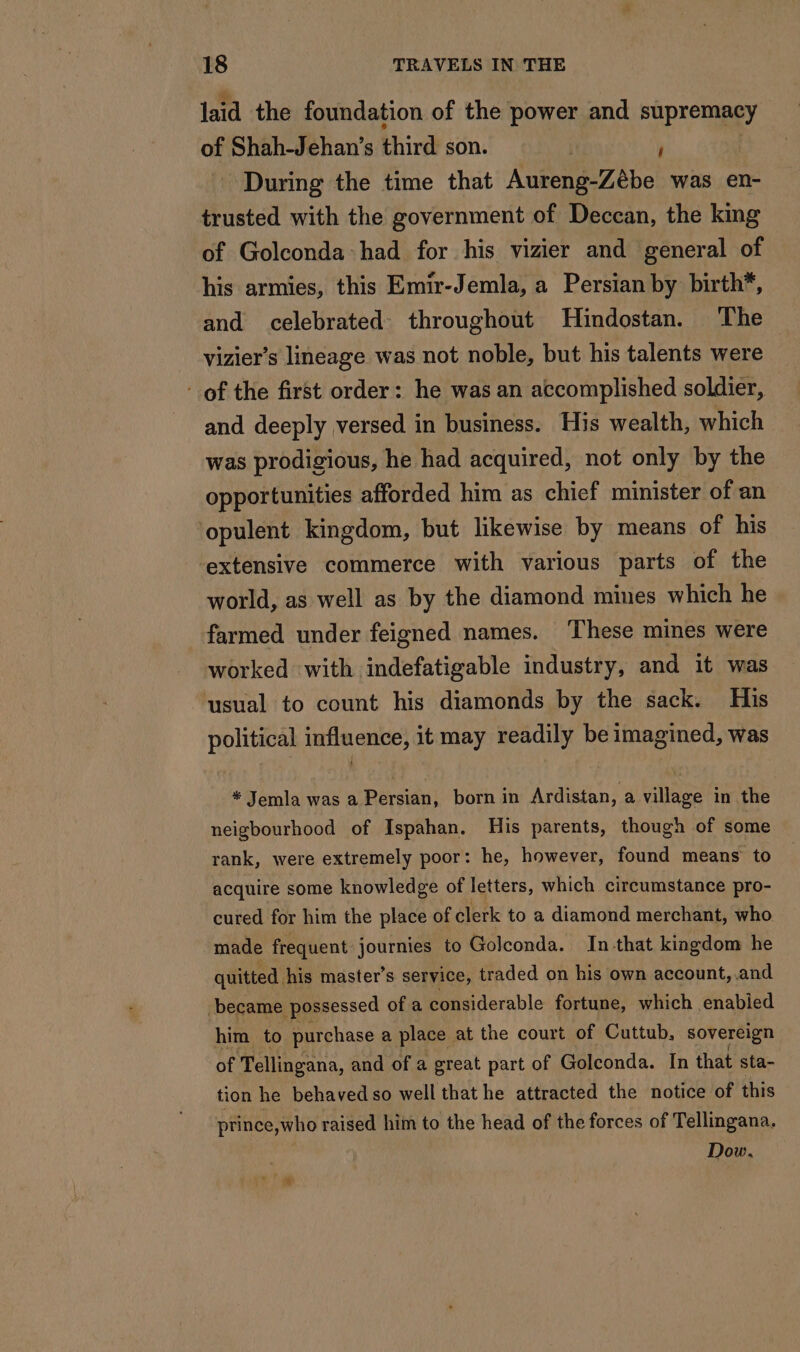 laid the foundation of the power and supremacy of Shah-Jehan’s third son. | à | During the time that Aureng-Zébe was en- trusted with the government of Deccan, the king of Golconda had for his vizier and general of his armies, this Emir-Jemla, a Persian by birth*, and celebrated throughout Hindostan. The vizier’s lineage was not noble, but his talents were of the first order: he was an accomplished soldier, and deeply versed in business. His wealth, which was prodigious, he had acquired, not only by the opportunities afforded him as chief minister of an ‘opulent kingdom, but likewise by means of his extensive commerce with various parts of the world, as well as by the diamond mines which he farmed under feigned names. ‘These mines were worked with indefatigable industry, and it was usual to count his diamonds by the sack. His political influence, it may readily be imagined, was * Jemla was a Persian, born in Ardistan, a village in the neigbourhood of Ispahan. His parents, though of some rank, were extremely poor: he, however, found means to acquire some knowledge of letters, which circumstance pro- cured for him the place of clerk to a diamond merchant, who made frequent journies to Golconda. In that kingdom he quitted. his master’s service, traded on his own account, and became possessed of a considerable fortune, which enabied him to purchase a place at the court of Cuttub, sovereign of Tellingana, and of a great part of Goleonda. In that sta- tion he behaved so well that he attracted the notice of this ptince,who raised him to the head of the forces of Tellingana. Dow.