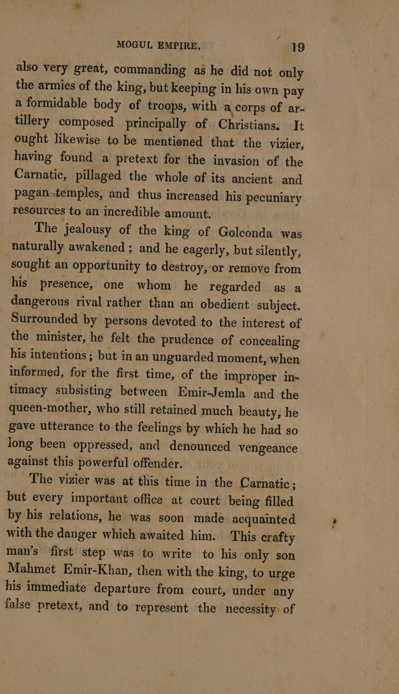 also very great, commanding a$ he did not only the armies of the king, but keeping in his own pay a formidable body of troops, with a corps of ar- tillery composed principally of Christians. It ought likewise to be mentioned that the vizier, having found a pretext for the invasion of the Carnatic, pillaged the whole of its ancient and pagan-temples, and thus increased his pecuniary resources to an incredible amount. The jealousy of the king of Golconda was naturally awakened ; and he eagerly, but silently, sought an opportunity to destroy,-or remove from his presence, one whom he regarded as a dangerous rival rather than an obedient subject. Surrounded by persons devoted to the interest of the minister, he felt the prudence of concealing his intentions ; but in an unguarded moment, when informed, for the first time, of the improper in- timacy subsisting between Emir-Jemla and the queen-mother, who still retained much beauty, he gave utterance to the feelings by which he had so long been oppressed, and denounced vengeance against this powerful offender. The vizier was at this time in the Carnatic ; but every important office at court being filled by his relations, he: was soon made acquainted with the danger which awaited him. This crafty man’s first step was to write to his only son Mahmet Emir-Khan, then with the king, to urge his immediate departure from court, under any false pretext, and to represent the necessity. of “Ss