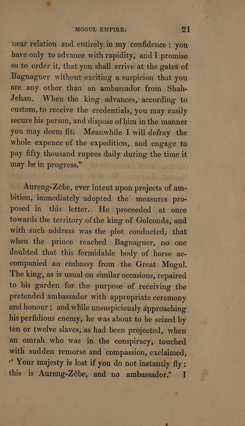near relation and entirely in my confidence : you have only to advance with rapidity, and IT promise so to order it, that you shall arrive at the gates of Bagnaguer without exciting a suspicion that you are any other than an ambassador from Shah- Jehan. When the king advances, according to custom, to receive the credentials, you may easily secure his person, and dispose of him in the manner you may deem fit. Meanwhile I will defray the whole expence of the expedition, and engage to pay fifty thousand rupees daily during the time it may be in progress,” Aureng-Zébe, ever intent upon projects of am- bition, immediately adopted the measures pro- posed in this letter. He proceeded at once towards the territory of the king of Golconda, and with such address was the plot conducted, that when the prince reached Bagnaguer, no one doubted that this formidable body of horse ac- companied an embassy from the Great Mogul. The king, as is usual on similar occasions, repaired to his garden for the purpose of receiving the pretended ambassador with appropriate ceremony and honour ; and while unsuspiciously approaching his perfidious enemy, he was about to be seized by ten or twelve slaves, as had been projected, when an omrah who was in the conspiracy, touched with sudden remorse and compassion, exclaimed, ‘ Your majesty is lost if you do not instantly fly ; this is Aureng-Zébe, and no ambassador.” 1