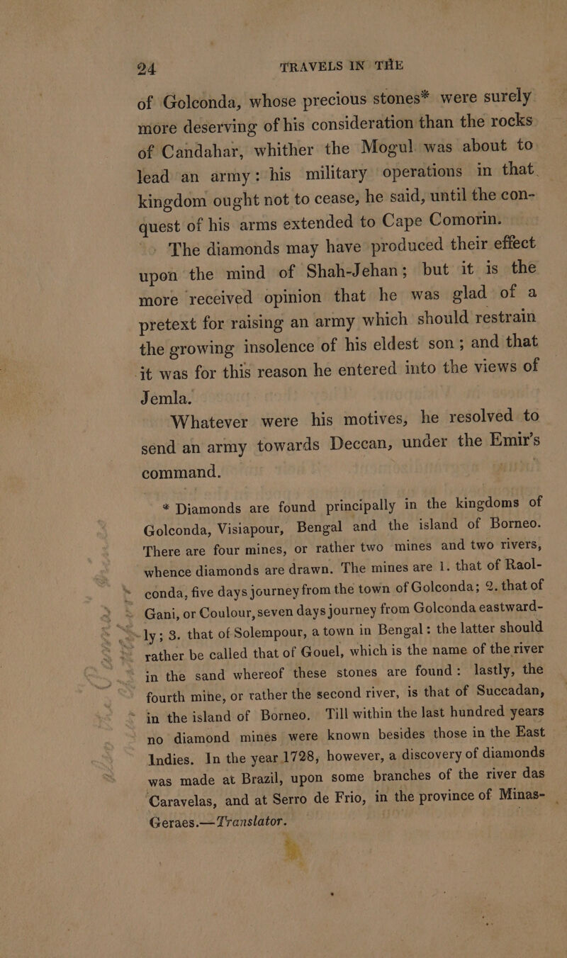 of Golconda, whose precious stones* were surely more deserving of his consideration than the rocks. of Candahar, whither the Mogul was about to lead an army: his military operations in that. kingdom ought not to cease, he said, until the con- quest of his arms extended to Cape Comorin. - The diamonds may have produced their effect upon the mind of Shah-Jehan; but it is the more received opinion that he was glad of a pretext for raising an army which should restrain the growing insolence of his eldest son; and that it was for this reason he entered into the views of Jemla. Whatever were his motives, he resolved to send an army towards Deccan, under the Emir’s command. * Diamonds are found principally in the kingdoms of Golconda, Visiapour, Bengal and the island of Borneo. There are four mines, or rather two mines and two rivers, whence diamonds are drawn. The mines are 1. that of Raol- conda, five days journey from the town of Golconda; 2. that of ly; 3. that of Solempour, a town in Bengal: the latter should in the sand whereof these stones are found : lastly, the fourth mine, or rather the second river, is that of Succadan, * in the island of Borneo, Till within the last hundred years no diamond mines were known besides those in the East Indies. In the year 1728, however, a discovery of diamonds was made at Brazil, upon some branches of the river das ‘Caravelas, and at Serro de Frio, in the province of Minas- — Geraes.— Translator. uy | i