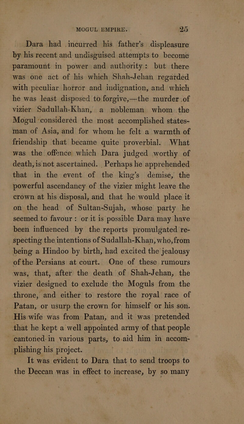 Dara had incurred his father’s displeasure by his recent and undisguised attempts to become paramount in power and authority: but there was one act of his which Shah-Jehan regarded with peculiar horror and indignation, and which he was least disposed to forgive,—the murder of vizier Sadullah-Khan, a nobleman whom the Mogul ‘considered the most accomplished states- man of Asia, and for whom he felt a warmth of friendship that became quite proverbial. What was the offence which Dara judged worthy of death, is not ascertained. Perhaps he apprehended that in the event of the king’s demise, the powerful ascendancy of the vizier might leave the crown at his disposal, and that he would place it on the head of Sultan-Sujah, whose party he — seemed to favour: or it is possible Dara may have been influenced by the reports promulgated re- _specting the intentions of Sudallah-Khan, who, from being a Hindoo by birth, had excited the jealousy of the Persians at court. One of these rumours was, that, after the death of Shah-Jehan, the vizier designed to exclude the Moguls from the throne, and either to restore the royal race of _ Patan, or usurp the crown for himself or his son. His wife was from Patan, and it was pretended that he kept a well appointed army of that people cantoned:in various parts, to aid him in accom- plishing his project. | It was evident to Dara that to send troops to the Deccan was in effect to increase, by so many