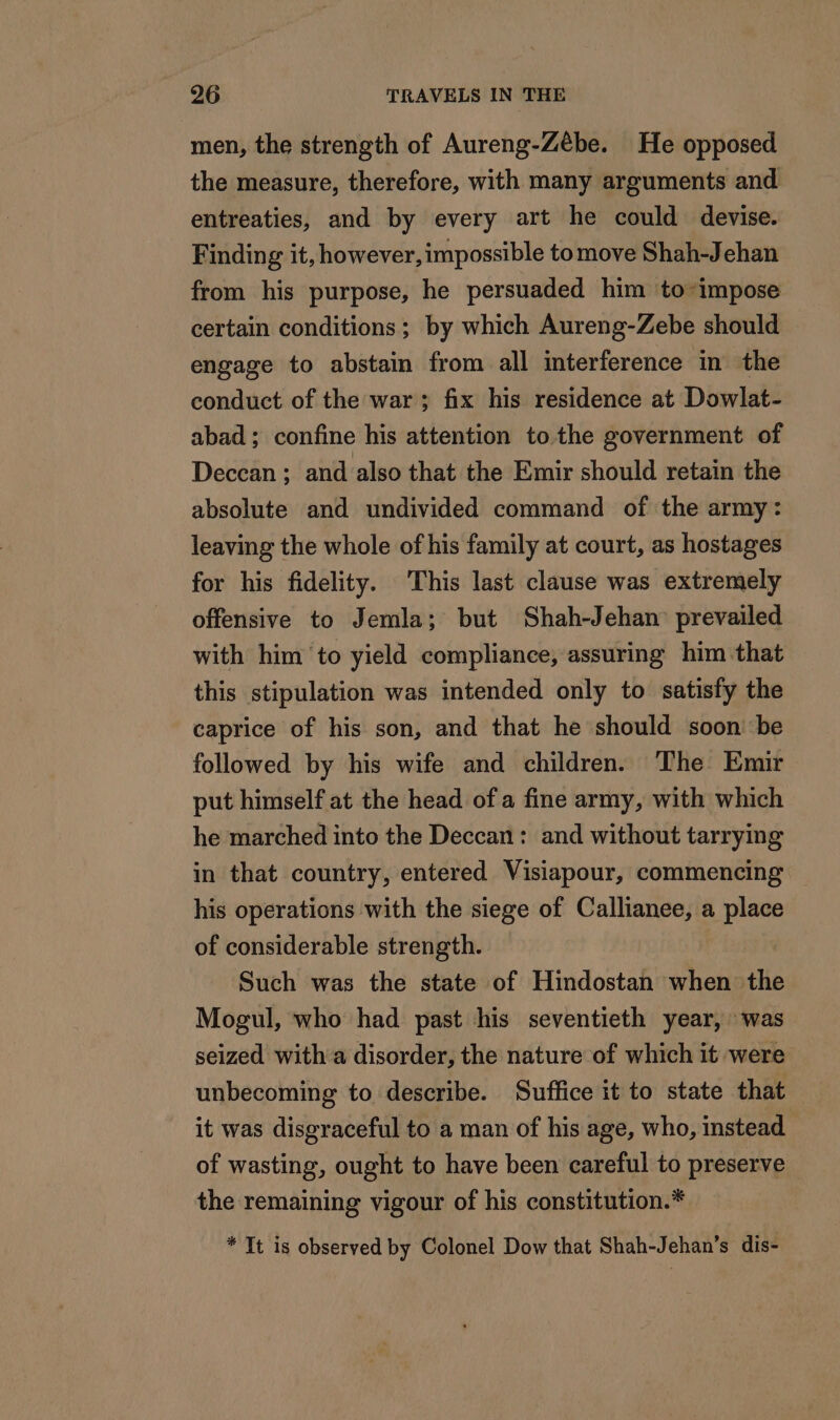 men, the strength of Aureng-Zèbe. He opposed the measure, therefore, with many arguments and entreaties, and by every art he could devise. Finding it, however, impossible tomove Shah-Jehan from his purpose, he persuaded him to impose certain conditions; by which Aureng-Zebe should engage to abstain from all interference in the conduct of the war ; fix his residence at Dowlat- abad ; confine his attention to the government of Deccan ; and also that the Emir should retain the absolute and undivided command of the army: leaving the whole of his family at court, as hostages for his fidelity. This last clause was extremely offensive to Jemla; but Shah-Jehan prevailed with him to yield compliance, assuring him that this stipulation was intended only to satisfy the caprice of his son, and that he should soon be followed by his wife and children. The Emir put himself at the head ofa fine army, with which he marched into the Deccan: and without tarrying in that country, entered Visiapour, commencing his operations with the siege of Callianee, a place of considerable strength. Such was the state of Hindostan when the Mogul, who had past his seventieth year, was seized with a disorder, the nature of which it were unbecoming to describe. Suffice it to state that it was disgraceful to a man of his age, who, instead of wasting, ought to have been careful to preserve the remaining vigour of his constitution.* * It is observed by Colonel Dow that Shah-Jehan’s dis-