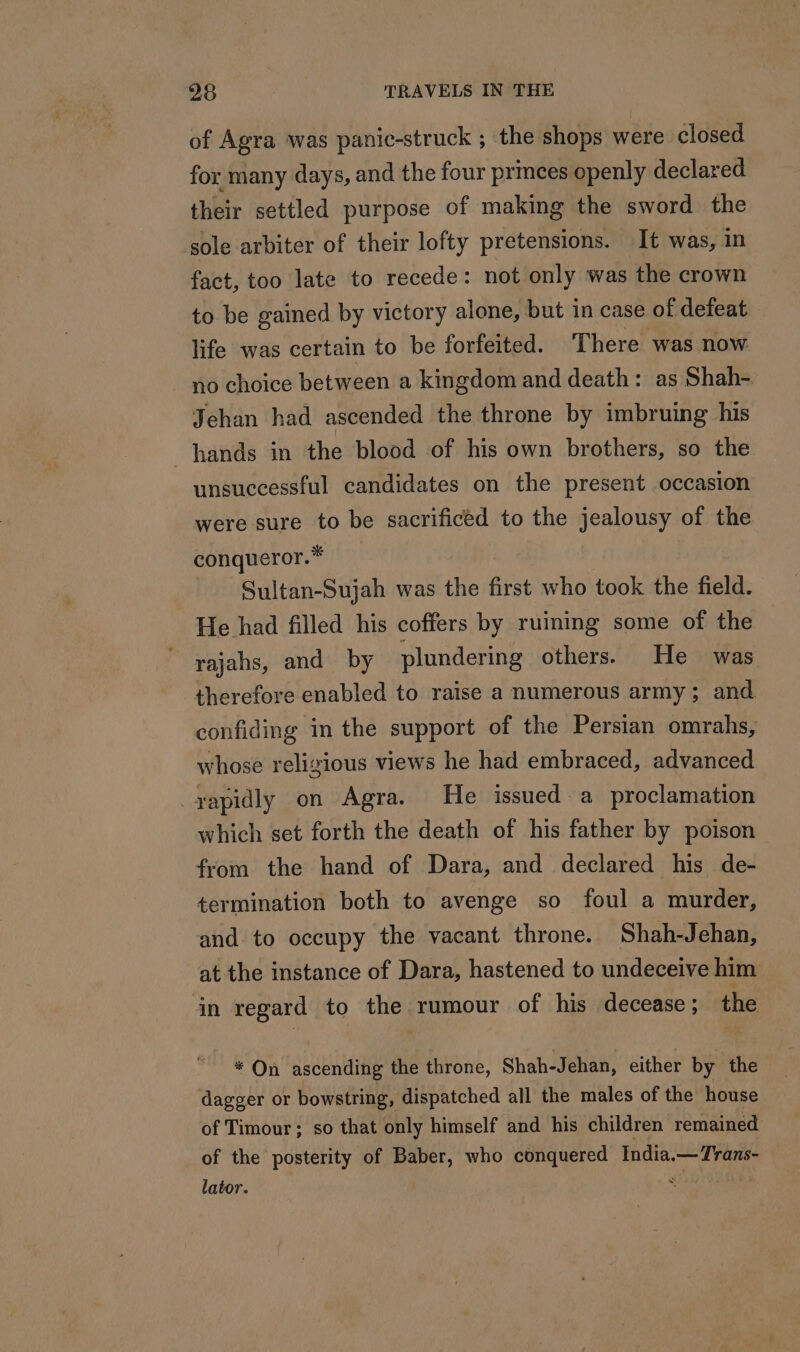 of Agra was panic-struck ; the shops were closed for many days, and the four prmces openly declared their settled purpose of making the sword the sole arbiter of their lofty pretensions. It was, in fact, too late to recede: not only was the crown to be gained by victory alone, but in case of defeat life was certain to be forfeited. There was now no choice between a kingdom and death: as Shah- Jehan had ascended the throne by imbruing his hands in the blood of his own brothers, so the unsuccessful candidates on the present occasion were sure to be sacrificed to the jealousy of the conqueror.* Sultan-Sujah was the first who took the field. He had filled his coffers by ruining some of the rajahs, and by plundering others. He was therefore enabled to raise a numerous army; and confiding in the support of the Persian omrahs, whose religious views he had embraced, advanced _xapidly on Agra. He issued a proclamation which set forth the death of his father by poison from the hand of Dara, and declared his de- termination both to avenge so foul a murder, and to occupy the vacant throne. Shah-Jehan, at the instance of Dara, hastened to undeceive him in regard to the rumour of his decease; the * On ascending the throne, Shah-Jehan, either by the dagger or bowstring, dispatched all the males of the house of Timour; so that only himself and his children remained of the posterity of Baber, who conquered India. — Trans- lator. * |