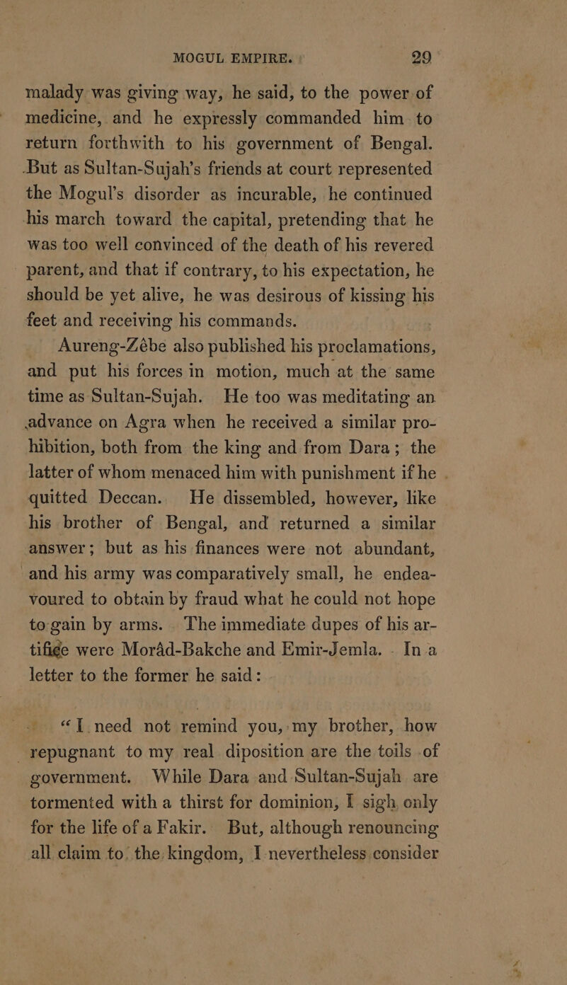 malady was giving way, he said, to the power of medicine, and he expressly commanded him to return forthwith to his government of Bengal. But as Sultan-Sujah’s friends at court represented the Mogul’s disorder as incurable, he continued his march toward the capital, pretending that he was too well convinced of the death of his revered parent, and that if contrary, to his expectation, he should be yet alive, he was desirous of kissing his feet and receiving his commands. ! Aureng-Zébe also published his proclamations, and put his forces in motion, much at the same time as Sultan-Sujah. He too was meditating an advance on Agra when he received a similar pro- hibition, both from the king and from Dara; the quitted Deccan. He dissembled, however, like his brother of Bengal, and returned a similar answer : but as his finances were not abundant, and his army was comparatively small, he endea- voured to obtain by fraud what he could not hope to gain by arms. The immediate dupes of his ar- tifige were Morâd-Bakche and Emir-Jemla. - In a letter to the former he said: + “TT need not remind you,:my brother, how repugnant to my real diposition are the toils .of government. While Dara and Sultan-Sujah are tormented with a thirst for dominion, I sigh, only for the life of a Fakir. But, although renouncing all claim to’ the: kingdom, I nevertheless consider x