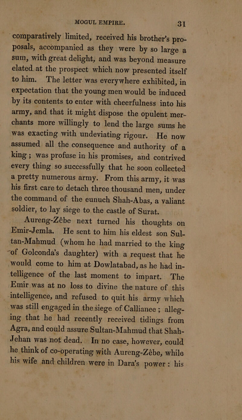 _ comparatively limited, received his brother’s pro- posals, accompanied as they were by so large a sum, with great delight, and was beyond measure elated. at the prospect which now presented itself tohim. The letter was everywhere exhibited, in expectation that the young men would be induced by its contents to enter with cheerfulness into his army, and that it might dispose the opulent mer- chants more willingly to lend the large sums he was exacting with undeviating rigour. He now assumed all the consequence and authority of a king ; was profuse in his promises, and contrived every thing so successfully that he soon collected a pretty numerous army. From this army, it was his first care to detach three thousand men, under the command of the eunuch Shah-Abas, a valiant soldier, to lay siege to the castle of Surat. Aureng-Zébe next turned his thoughts on Emir-Jemla. He sent to him his eldest son Sul- tan-Mahmud (whom he had married to the king of Golconda’s daughter) with a request that he would come to him at Dowlatabad, as he had in- telligence of the last moment to impart. The Emir was at no loss to divine the nature of this intelligence, and refused to quit his army which was still engaged in the siege of Callianee : alleg- ing that he had recently received tidings from Agra, and could assure Sultan-Mahmud that Shah- Jehan was not dead. Inno case, however, could he think of co-operating with Aureng-Zébe, while his wife and children. were in Dara’s power: his