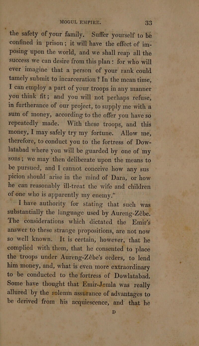 the safety of your family. Suffer yourself to be confined in prison; it will have the effect of im: posing upon the world, and we shall reap all the success we can desire from this plan: for who will ever imagine that a person of your rank could tamely submit to incarceration ? In the mean time, I can employ a part of your troops In any manner you think fit; and you will not perhaps refuse, in furtherance of our project, to supply me with a sum of money, according to the offer you have so repeatedly made. With these troops, and this money, [ may safely try my fortune. Allow me, therefore, to conduct you to the fortress of Dow- latabad where you will be guarded by one of my sons; we may then deliberate upon the means to be pursued, and I cannot conceive how any sus picion should arise in the mind of Dara, or how he can reasonably ill-treat the wife and children of one who is apparently my enemy.” * Ï have authority for stating that such was substantially the language used by Aureng-Zébe. The considerations which dictated the Emirs answer to these strange propositions, are not now so well known. It is certain, however, that he _ complied with them, that he consented ta place the troops under Aureng-Zébe’s orders, to lend him money, and, what is even more extraordinary _ to be conducted to the fortress of Dowlatabad. Some have thought that Emir-Jemla was really allured by the solemn asstirance of advantages to be derived from his acquiescence, and that he D