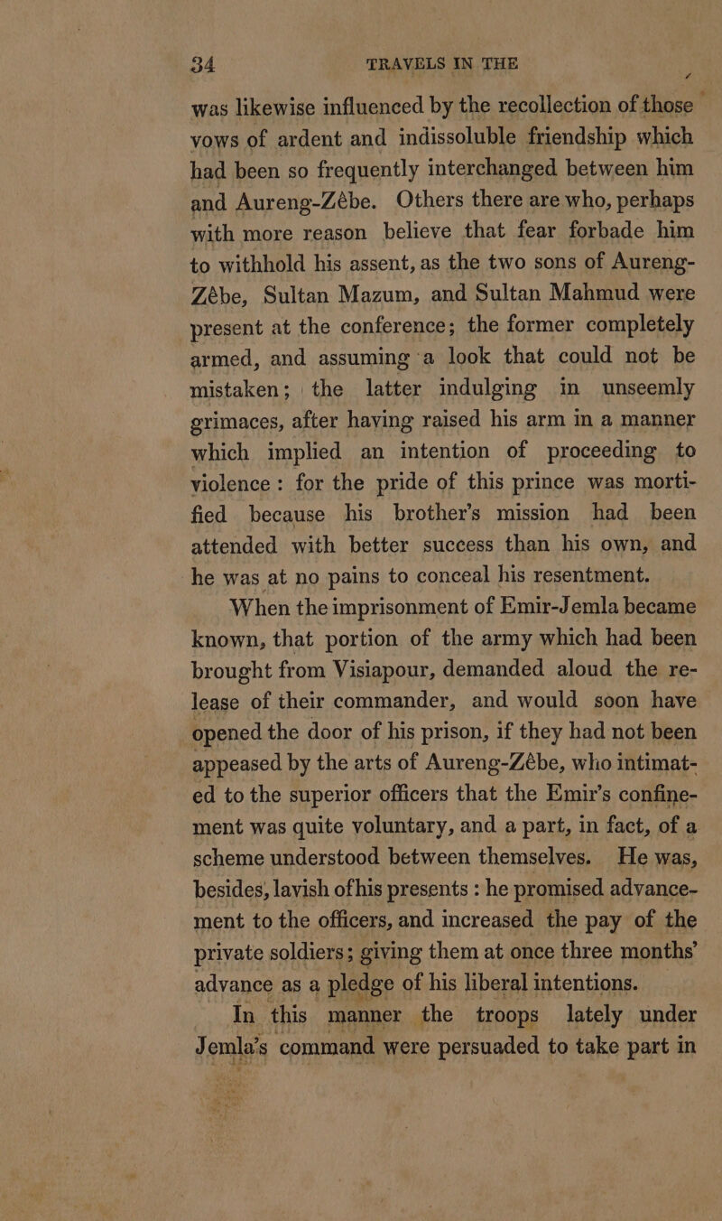 was likewise influenced by the recollection of those vows of ardent and indissoluble friendship which had been so frequently interchanged between him and Aureng-Zébe. Others there are who, perhaps with more reason believe that fear forbade him to withhold his assent, as the two sons of Aureng- Zèbe, Sultan Mazum, and Sultan Mahmud were present at the conference; the former completely armed, and assuming a look that could not be mistaken; the latter indulging m unseemly grimaces, after haying raised his arm in a manner which implied an intention of proceeding to violence : for the pride of this prince was morti- fied because his brothers mission had been attended with better success than his own, and he was at no pains to conceal his resentment. When the imprisonment of Emir-Jemla became known, that portion of the army which had been brought from Visiapour, demanded aloud the re- lease of their commander, and would soon have opened the door of his prison, if they had not been appeased by the arts of Aureng-Zébe, who intimat- ed to the superior officers that the Emir’s confine- ment was quite voluntary, and a part, in fact, of a scheme understood between themselves. He was, besides, lavish ofhis presents : he promised advance- ment to the officers, and increased the pay of the private soldiers; giving them at once three months’ advance as a pledge of his liberal intentions. In this manner the troops lately under J omla’s command were persuaded to take part in