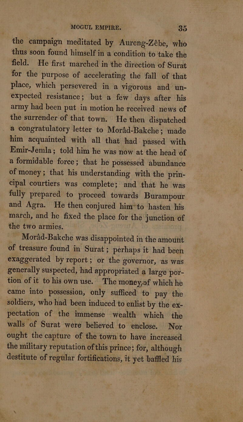 the campaign meditated by Aureng-Zébe, who thus soon found himself in a condition to take the field. He first marched in the direction of Surat for the purpose of accelerating the fall of that place, which persevered in a vigorous and un- expected resistance; but a few days after his army had been put in motion he received news of the surrender of that town. He then dispatched _ a congratulatory letter to Morâd-Bakche: made him acquainted with all that had passed with Emir-Jemla; told him he was now at the head of a formidable force; that he possessed abundance of money; that his understanding with the prin- cipal courtiers was complete; and that he was fully prepared to proceed towards Burampour and Agra. He then conjured him*to hasten his march, and he fixed the place for the junction of the two armies. | _ Moräd-Bakche was disappointed in the amount of treasure found in Surat ; perhaps it had been exaggerated by report; or the governor, ‘as was generally suspected, had appropriated a large por- tion of it to his own use. The money;sf which he came into possession, only sufficed’ to pay the _ soldiers, who had been induced to enlist by the ex- pectation of the immense wealth which the walls of Surat were believed to enclose. Nor ought the capture of the town to have increased the military reputation of this prince; for, although destitute of regular fortifications, it yet baffled his