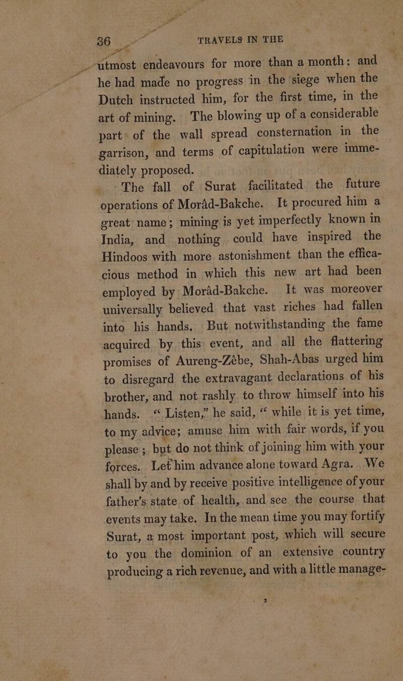 : ütmost endeavours for more than a month: and he had made no progress in the ‘siege when the Dutch instructed him, for the first time, in the art of mining. The blowing up of a considerable — part of the wall spread consternation in the garrison, and terms of capitulation were imme- diately proposed. The fall of Surat facilitated the future operations of Morâd-Bakche. It procured him a great name; mining is yet imperfectly known in India, and nothing could have inspired the Hindoos with more astonishment than the effica- cious method in which this new art had been employed by Morad-Bakche. It was moreover universally believed that vast riches had fallen into his hands. But notwithstanding the fame acquired by this event, and all the flattering promises of Aureng-Zébe, Shah-Abas urged him to disregard the extravagant declarations of his brother, and not rashly to throw himself into his hands. “ Listen,” he said, “ while it is yet time, to my advice; amuse him with fair words, if you please ; but do not think of joining him with your forces. Let him advance alone toward Agra. We shall by and by receive positive intelligence of your father’s state of health, and see the course that events may take. In the mean time you may fortily Surat, a most important post, which will secure to you the dominion of an extensive country producing a rich revenue, and with a little manage-