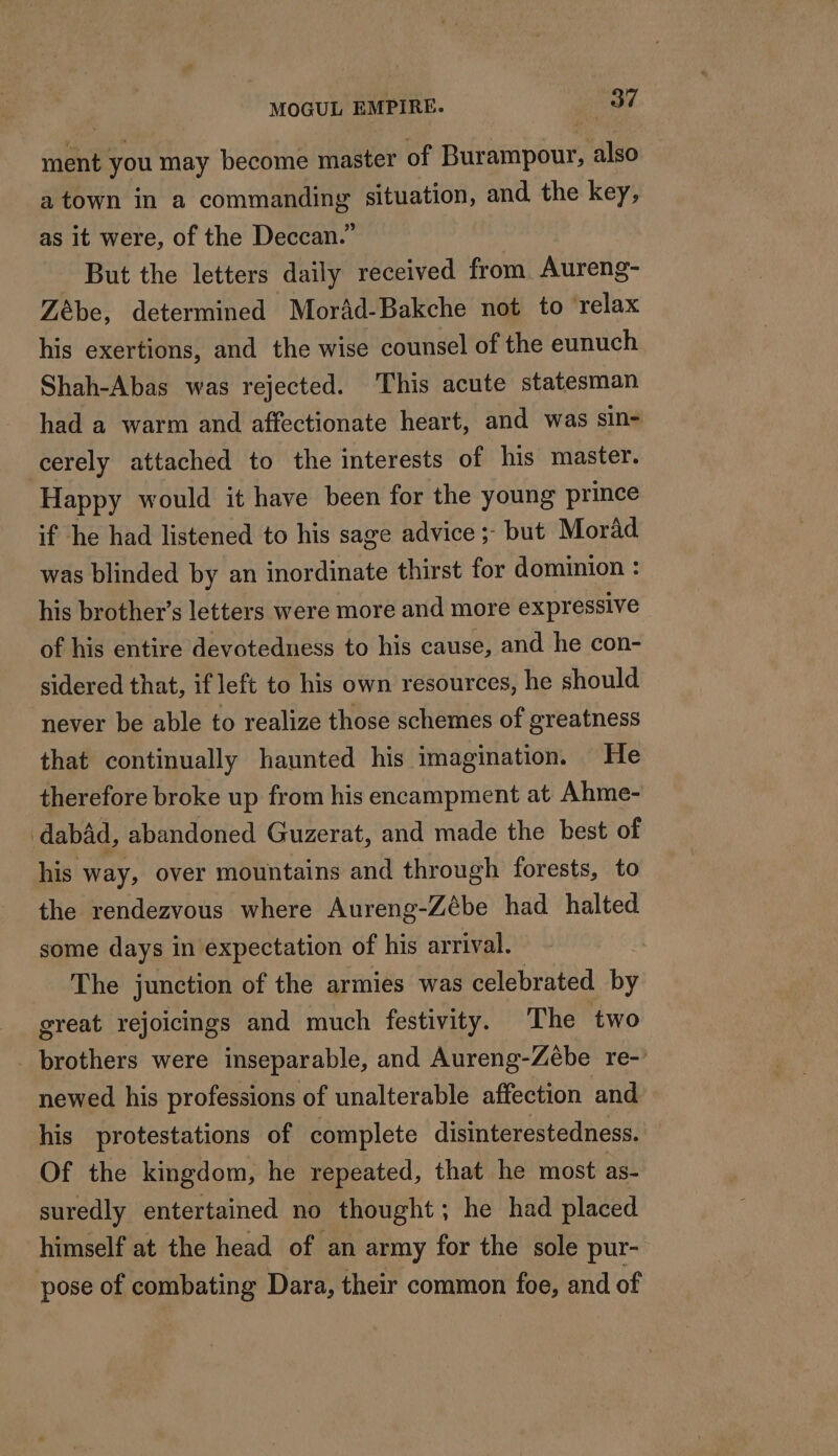 ment you may become master of Burampour, also a town in a commanding situation, and the key, as it were, of the Deccan.” But the letters daily received from Aureng- Zébe, determined Morâd-Bakche not to ‘relax his exertions, and the wise counsel of the eunuch Shah-Abas was rejected. This acute statesman had a warm and affectionate heart, and was sin- cerely attached to the interests of his master. Happy would it have been for the young prince if he had listened to his sage advice ;- but Morad was blinded by an inordinate thirst for dominion : his brother’s letters were more and more expressive of his entire devotedness to his cause, and he con- sidered that, if left to his own resources, he should never be able to realize those schemes of greatness that continually haunted his imagination. He therefore broke up from his encampment at Ahme- dabad, abandoned Guzerat, and made the best of his way, over mountains and through forests, to the rendezvous where Aureng-Zébe had halted some days in expectation of his arrival. The junction of the armies was celebrated by great rejoicings and much festivity. The two _ brothers were inseparable, and Aureng-Zébe re-’ newed his professions of unalterable affection and his protestations of complete disinterestedness. Of the kingdom, he repeated, that he most as- suredly entertained no thought; he had placed himself at the head of an army for the sole pur- pose of combating Dara, their common foe, and of
