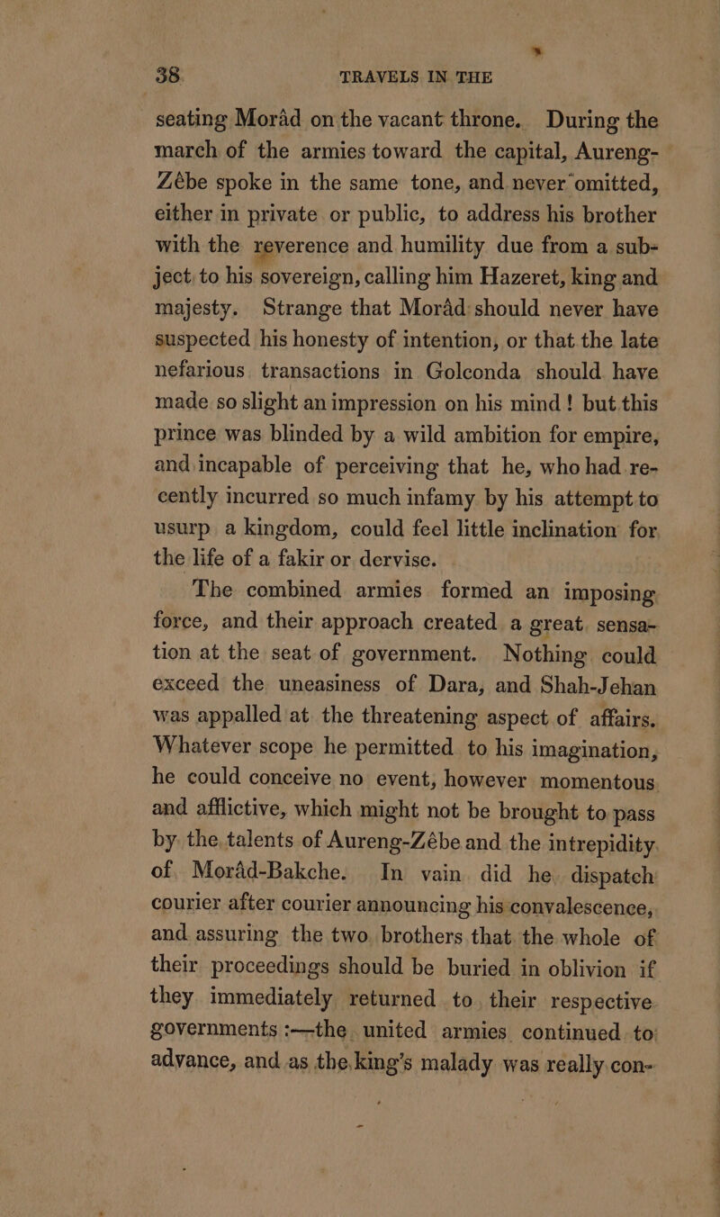 seating Morad on the vacant throne. During the march of the armies toward the capital, Aureng- Zébe spoke in the same tone, and never omitted, either in private or public, to address his brother with the reverence and humility due from a sub- ject, to his sovereign, calling him Hazeret, king and majesty. Strange that Morâd:should never have suspected his honesty of intention, or that the late nefarious transactions in Golconda should. have made so slight an impression on his mind! but this prince was blinded by a wild ambition for empire, and incapable of perceiving that he, who had re- cently incurred so much infamy by his attempt to usurp a kingdom, could feel little inclination for. the life of a fakir or dervise. The combined armies formed an imposing force, and their approach created a great, sensa- tion at the seat of government. Nothing could exceed the uneasiness of Dara, and Shah-Jehan was appalled at the threatening aspect of affairs, Whatever scope he permitted to his imagination, he could conceive no event, however momentous and afflictive, which might not be brought to pass by the talents of Aureng-Zébe and the intrepidity. of, Mordd-Bakche. In vain did he. dispatch courier after courier announcing his convalescence, and. assuring the two. brothers that the whole of their proceedings should be buried in oblivion if they immediately returned to. their respective. governments :—the united armies continued. to: advance, and as the king's malady was really.con-
