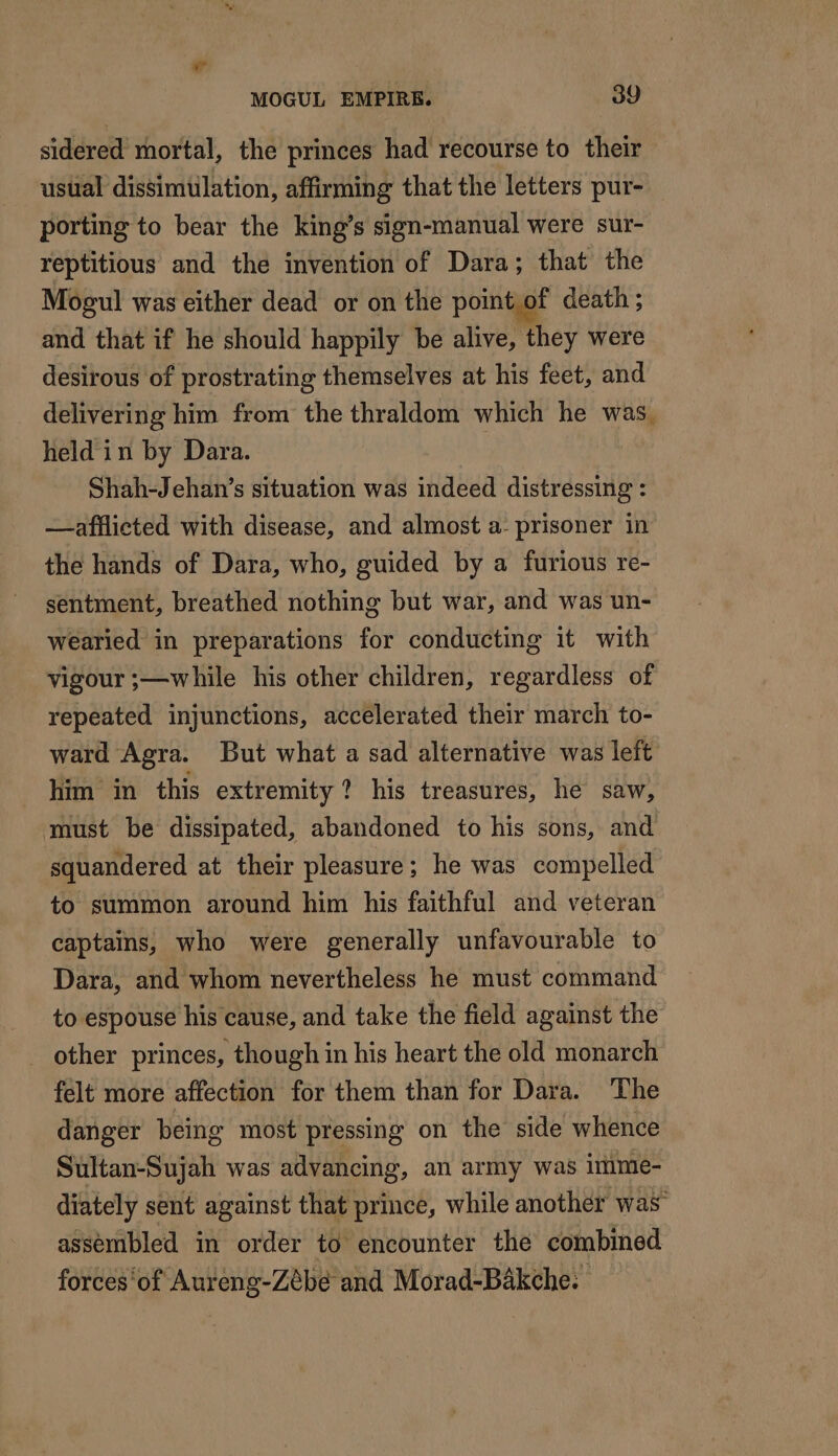 sidered mortal, the princes had recourse to their usual dissimülation, affirming that the letters pur- porting to bear the king’s sign-manual were sur- reptitious and the invention of Dara; that the Mogul was either dead or on the point of death ; and that if he should happily be alive, they were desirous of prostrating themselves at his feet, and _ delivering him from the thraldom which he was, held in by Dara. Shah-Jehan’s situation was indeed distressing : —afflicted with disease, and almost a. prisoner in the hands of Dara, who, guided by a furious re- sentment, breathed nothing but war, and was un- wearied in preparations for conducting it with vigour ;—while his other children, regardless of repeated injunctions, accelerated their march to- ward Agra. But what a sad alternative was left him in this extremity? his treasures, he saw, must be dissipated, abandoned to his sons, and squandered at their pleasure; he was compelled to summon around him his faithful and veteran captains, who were generally unfavourable to Dara, and whom nevertheless he must command to espouse his cause, and take the field against the _ other princes, though in his heart the old monarch felt more affection for them than for Dara. The danger being most pressing on the side whence Sultan-Sujah was advancing, an army was immie- diately sent against that prince, while another was assembled in order to encounter the combined forces‘of Aureng-Zébe and Morad-Bäkche.
